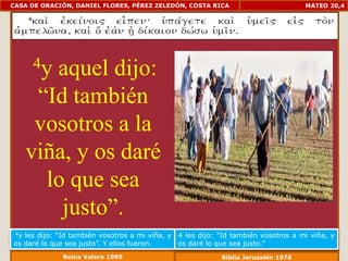 CASA DE ORACIÓN, DANIEL FLORES, PÉREZ ZELEDÓN, COSTA RICA                            MATEO 20,4




      4y aquel dijo:
       “Id también
       vosotros a la
      viña, y os daré
        lo que sea
          justo”.
 4yles dijo: “Id también vosotros a mi viña, y   4 les dijo: "Id también vosotros a mi viña, y
os daré lo que sea justo”. Y ellos fueron.       os daré lo que sea justo."
              Reina Valera 1995                              Biblia Jerusalén 1976
 