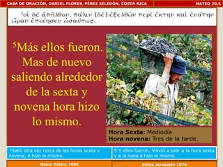 CASA DE ORACIÓN, DANIEL FLORES, PÉREZ ZELEDÓN, COSTA RICA                           MATEO 20,5




  5Más  ellos fueron.
   Mas de nuevo
 saliendo alrededor
    de la sexta y
  novena hora hizo
      lo mismo.
                                            Hora Sexta: Mediodía
                                            Hora novena: Tres de la tarde.
 5Salió
      otra vez cerca de las horas sexta y    5 Y ellos fueron. Volvió a salir a la hora sexta
novena, e hizo lo mismo.                     y a la nona e hizo lo mismo.
              Reina Valera 1995                           Biblia Jerusalén 1976
 