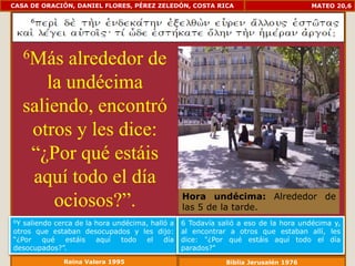 CASA DE ORACIÓN, DANIEL FLORES, PÉREZ ZELEDÓN, COSTA RICA                            MATEO 20,6




     6Más  alrededor de
        la undécima
     saliendo, encontró
      otros y les dice:
      “¿Por qué estáis
      aquí todo el día
         ociosos?”.                              Hora undécima: Alrededor de
                                                 las 5 de la tarde.
6Y saliendo cerca de la hora undécima, halló a   6 Todavía salió a eso de la hora undécima y,
otros que estaban desocupados y les dijo:        al encontrar a otros que estaban allí, les
“¿Por    qué   estáis   aquí   todo  el    día   dice: "¿Por qué estáis aquí todo el día
desocupados?”.                                   parados?"
              Reina Valera 1995                              Biblia Jerusalén 1976
 