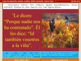 CASA DE ORACIÓN, DANIEL FLORES, PÉREZ ZELEDÓN, COSTA RICA                            MATEO 20,7




           7Le
          dicen:
 “Porque nadie nos
 ha contratado”. Él
    les dice: “Id
  también vosotros
     a la viña”.
7Le    dijeron:    “Porque     nadie    nos ha   7 Dícenle: "Es que nadie nos ha contratado."
contratado”. Él les dijo: “Id también vosotros   Díceles: "Id también vosotros a la viña.“
a la viña, y recibiréis lo que sea justo”.
              Reina Valera 1995                              Biblia Jerusalén 1976
 