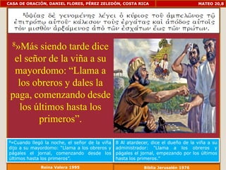 CASA DE ORACIÓN, DANIEL FLORES, PÉREZ ZELEDÓN, COSTA RICA                            MATEO 20,8




  8»Más   siendo tarde dice
  el señor de la viña a su
  mayordomo: “Llama a
   los obreros y dales la
 paga, comenzando desde
    los últimos hasta los
         primeros”.

8»Cuando   llegó la noche, el señor de la viña   8 Al atardecer, dice el dueño de la viña a su
dijo a su mayordomo: “Llama a los obreros y      administrador: "Llama a los obreros y
págales el jornal, comenzando desde los          págales el jornal, empezando por los últimos
últimos hasta los primeros”.                     hasta los primeros."
              Reina Valera 1995                              Biblia Jerusalén 1976
 