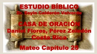 ESTUDIO BÍBLICO 
Dr. Esyin Calderón Valverde 
CASA DE ORACIÓN 
Daniel Flores, Pérez Zeledón 
Costa Rica 
Mateo Capítulo 25 
 