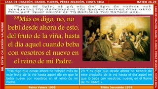 CASA DE ORACIÓN, DANIEL FLORES, PÉREZ ZELEDÓN, COSTA RICA 
29Más os digo, no, no 
bebí desde ahora de esto, 
del fruto de la viña, hasta 
el día aquel cuando beba 
con vosotros el nuevo en 
el reino de mi Padre. 
MATEO 26,29 
29Os digo que desde ahora no beberé más de 
este fruto de la vid hasta aquel día en que lo 
beba nuevo con vosotros en el reino de mi 
Padre. 
29 Y os digo que desde ahora no beberé de 
este producto de la vid hasta el día aquel en 
que lo beba con vosotros, nuevo, en el Reino 
de mi Padre.» 
Reina Valera 1995 Biblia Jerusalén 1976 
CASA DE ORACIÓN, DANIEL FLORES, PÉREZ ZELEDÓN, COSTA RICA 
DR. ESYIN CALDERÓN VALVERDE 
 