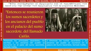 CASA DE ORACIÓN, DANIEL FLORES, PÉREZ ZELEDÓN, COSTA RICA 
3Entonces se reunieron 
los sumos sacerdotes y 
los ancianos del pueblo 
en el palacio del sumo 
sacerdote, del llamado 
Caifás, 
MATEO 26,3 
3Entonces los principales sacerdotes, los 
escribas y los ancianos del pueblo se 
reunieron en el patio del sumo sacerdote, 
llamado Caifás, 
3 Entonces los sumos sacerdotes y los 
ancianos del pueblo se reunieron en el 
palacio del Sumo Sacerdote, llamado Caifás; 
Reina Valera 1995 Biblia Jerusalén 1976 
CASA DE ORACIÓN, DANIEL FLORES, PÉREZ ZELEDÓN, COSTA RICA 
DR. ESYIN CALDERÓN VALVERDE 
 