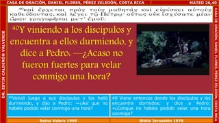 CASA DE ORACIÓN, DANIEL FLORES, PÉREZ ZELEDÓN, COSTA RICA 
40Y viniendo a los discípulos y 
encuentra a ellos durmiendo, y 
dice a Pedro: —¿Acaso no 
fueron fuertes para velar 
conmigo una hora? 
MATEO 26,40 
40Volvió luego a sus discípulos y los halló 
durmiendo, y dijo a Pedro: —¿Así que no 
habéis podido velar conmigo una hora? 
40 Viene entonces donde los discípulos y los 
encuentra dormidos; y dice a Pedro: 
«¿Conque no habéis podido velar una hora 
conmigo? 
Reina Valera 1995 Biblia Jerusalén 1976 
CASA DE ORACIÓN, DANIEL FLORES, PÉREZ ZELEDÓN, COSTA RICA 
DR. ESYIN CALDERÓN VALVERDE 
 