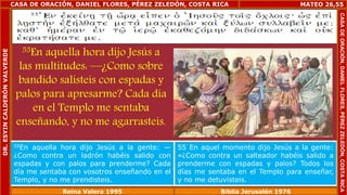 CASA DE ORACIÓN, DANIEL FLORES, PÉREZ ZELEDÓN, COSTA RICA 
55En aquella hora dijo Jesús a 
las multitudes: —¿Como sobre 
bandido salisteis con espadas y 
palos para apresarme? Cada día 
en el Templo me sentaba 
enseñando, y no me agarrasteis. 
MATEO 26,55 
55En aquella hora dijo Jesús a la gente: — 
¿Como contra un ladrón habéis salido con 
espadas y con palos para prenderme? Cada 
día me sentaba con vosotros enseñando en el 
Templo, y no me prendisteis. 
55 En aquel momento dijo Jesús a la gente: 
«¿Como contra un salteador habéis salido a 
prenderme con espadas y palos? Todos los 
días me sentaba en el Templo para enseñar, 
y no me detuvisteis. 
Reina Valera 1995 Biblia Jerusalén 1976 
CASA DE ORACIÓN, DANIEL FLORES, PÉREZ ZELEDÓN, COSTA RICA 
DR. ESYIN CALDERÓN VALVERDE 
 