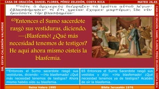 CASA DE ORACIÓN, DANIEL FLORES, PÉREZ ZELEDÓN, COSTA RICA 
65Entonces el Sumo sacerdote 
rasgó sus vestiduras, diciendo: 
—¡Blasfemó! ¿Qué más 
necesidad tenemos de testigos? 
He aquí ahora mismo oísteis la 
blasfemia. 
MATEO 26,65 
65Entonces el Sumo sacerdote rasgó sus 
vestiduras, diciendo: —¡Ha blasfemado! ¿Qué 
más necesidad tenemos de testigos? Ahora 
mismo habéis oído su blasfemia. 
65 Entonces el Sumo Sacerdote rasgó sus 
vestidos y dijo: «¡Ha blasfemado! ¿Qué 
necesidad tenemos ya de testigos? Acabáis 
de oír la blasfemia. 
Reina Valera 1995 Biblia Jerusalén 1976 
CASA DE ORACIÓN, DANIEL FLORES, PÉREZ ZELEDÓN, COSTA RICA 
DR. ESYIN CALDERÓN VALVERDE 
 