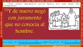 CASA DE ORACIÓN, DANIEL FLORES, PÉREZ ZELEDÓN, COSTA RICA 
72Y de nuevo negó 
con juramento 
que no conocía al 
hombre. 
MATEO 26,72 
72Pero él negó otra vez con juramento: —¡No 
conozco al hombre! 
72 Y de nuevo lo negó con juramento: «¡Yo 
no conozco a ese hombre!» 
Reina Valera 1995 Biblia Jerusalén 1976 
CASA DE ORACIÓN, DANIEL FLORES, PÉREZ ZELEDÓN, COSTA RICA 
DR. ESYIN CALDERÓN VALVERDE 
 