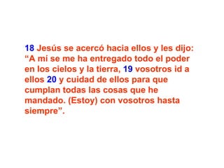 18  Jesús se acercó hacia ellos y les dijo: “A mí se me ha entregado todo el poder en los cielos y la tierra,  19  vosotros id a ellos  20  y cuidad de ellos para que cumplan todas las cosas que he mandado. (Estoy) con vosotros hasta siempre”.   