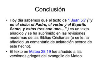 Conclusión Hoy día sabemos que el texto de  1 Juan 5:7   (“y en el cielo: el Padre, el verbo y el Espíritu Santo, y estos tres son uno…”   )  es un texto añadido y se ha suprimido en las revisiones modernas de las Biblias Cristianas (o se le ha añadido un comentario de aclaración acerca de este hecho). El texto en  Mateo 28:19  fue añadido a las versiones griegas del evangelio de Mateo. 