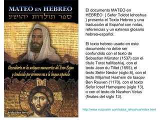 El documento MATEO en HEBREO  { Sefer Toldot Iehoshua } presenta el Texto Hebreo y una traducción al Español con notas, referencias y un extenso glosario hebreo-español. El texto hebreo usado en este documento no debe ser confundido con el texto de Sebastian Münster (1537) con el título Torat haMashíaj, con el texto Jean du Tillet (1555), el texto Sefer Nestor (siglo 8), con el texto Miljamot Hashem de Iaaqov Ben Reuven (1170), con el texto Sefer Iosef Hameqane (siglo 13), o con el texto de Nizahon Vetus (finales del siglo 13). http:// www.natzratim.com/toldot_iehoshua/index.html 