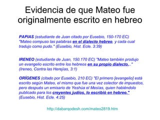 Evidencia de que Mateo fue originalmente escrito en hebreo PAPIAS  (estudiante de Juan citado por Eusebio, 150-170 EC) "Mateo compuso las palabras  en el dialecto hebreo , y cada cual tradujo como pudo." (Eusebio, Hist. Ecle. 3:39)   IRENEO  (estudiante de Juan, 150.170 EC) "Mateo también produjo un evangelio escrito entre los hebreos  en su propio dialecto. .." (Ireneo, Contra las Herejías, 3:1)   ORÍGENES  (citado por Eusebio, 210 EC) "El primero [evangelio] está escrito según Mateo, el mismo que fue una vez colector de impuestos, pero después un emisario de Yeshúa el Mesías, quien habiéndolo publicado para los  creyentes judíos, lo escribió en hebreo."  (Eusebio, Hist. Ecle. 4:25)   http://dabarqodesh.com/mateo2819.htm 