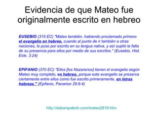 Evidencia de que Mateo fue originalmente escrito en hebreo EUSEBIO  (315 EC) "Mateo también, habiendo proclamado primero  el evangelio en hebreo,  cuando al punto de ir también a otras naciones, lo puso por escrito en su lengua nativa, y así suplió la falta de su presencia para ellos por medio de sus escritos." (Eusebio, Hist. Ecle. 3:24)   EPIFANIO  (370 EC) "Ellos [los Nazarenos] tienen el evangelio según Mateo muy completo,  e n hebreo,  porque este evangelio se preserva ciertamente entre ellos como fue escrito primeramente,  en letras hebreas."  (Epifanio, Panarion 29:9:4)   http://dabarqodesh.com/mateo2819.htm 