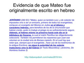 Evidencia de que Mateo fue originalmente escrito en hebreo JERÓNIMO  (382 EC) "Mateo, quien es también Leví, y de colector de impuestos vino a ser un emisario, primero de todos los evangelistas, compuso un evangelio del Mesías en Judea  en el idioma y caracteres hebreos,  para beneficio de los de la circuncisión que habían creído, quién lo tradujo al griego no es suficientemente seguro.  Además, el hebreo mismo se preserva hasta este día en la biblioteca de Cesarea,  la cual el mártir Pamfilus tan diligentemente coleccionó. También me permitieron los nazarenos que usan ese volumen en la ciudad siria de Boroea copiarlo. En el cual hay que notar que, siempre que el evangelista...hace uso de los testimonios de la antigua Escritura,  no sigue la autoridad de los setenta traductores sino la del hebreo  [el Texto Masorético]. (Jerónimo, De Hombres Ilustres 3)   http://dabarqodesh.com/mateo2819.htm 
