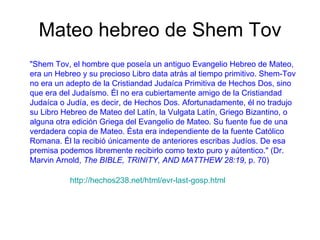Mateo hebreo de Shem Tov "Shem Tov, el hombre que poseía un antiguo Evangelio Hebreo de Mateo, era un Hebreo y su precioso Libro data atrás al tiempo primitivo. Shem-Tov no era un adepto de la Cristiandad Judaíca Primitiva de Hechos Dos, sino que era del Judaísmo. Él no era cubiertamente amigo de la Cristiandad Judaíca o Judía, es decir, de Hechos Dos. Afortunadamente, él no tradujo su Libro Hebreo de Mateo del Latín, la Vulgata Latín, Griego Bizantino, o alguna otra edición Griega del Evangelio de Mateo. Su fuente fue de una verdadera copia de Mateo. Ésta era independiente de la fuente Católico Romana. Él la recibió únicamente de anteriores escribas Judíos. De esa premisa podemos libremente recibirlo como texto puro y aútentico." (Dr. Marvin Arnold,  The BIBLE, TRINITY, AND MATTHEW 28:19 , p. 70)  http://hechos238.net/html/evr-last-gosp.html 