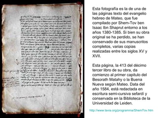 Esta fotografía es la de una de las páginas texto del evangelio hebreo de Mateo, que fue compilado por Shem-Tov ben Isaac Ibn Shaprut entorno a los años 1380-1385. Si bien su obra original se ha perdido, se han conservado de sus manuscritos completos, varias copias realizadas entre los siglos XV y XVII. Esta página, la 413 del décimo tercer libro de su obra, da comienzo al primer capitulo del Besorath Matahy o la Buena Nueva según Mateo. Data del año 1584, está redactada en escritura semi-cursiva sefardí y conservada en la Biblioteca de la Universidad de Leiden. http:// www.lavia.org/programma/ShemTov.htm 