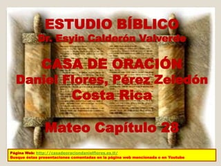 ESTUDIO BÍBLICO 
Dr. Esyin Calderón Valverde 
CASA DE ORACIÓN 
Daniel Flores, Pérez Zeledón 
Costa Rica 
Mateo Capítulo 28 
Página Web: http://casadeoraciondanielflores.es.tl/ 
Busque éstas presentaciones comentadas en la página web mencionada o en Youtube 
 