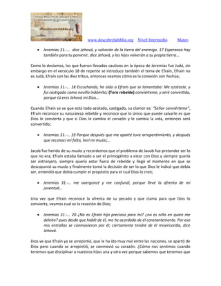 www.descubrelabiblia.org Nivel Intermedio Mateo
 Jeremías 31.-… dice Jehová, y volverán de la tierra del enemigo. 17 Esperanza hay
también para tu porvenir, dice Jehová, y los hijos volverán a su propia tierra…
Como lo decíamos, los que fueron llevados cautivos en la época de Jeremías fue Judá, sin
embargo en el versículo 18 de repente se introduce también el tema de Efraín, Efraín no
es Judá, Efraín son las diez tribus, entonces veamos cómo es la conexión con Yeshúa;
 Jeremías 31.-… 18 Escuchando, he oído a Efraín que se lamentaba: Me azotaste, y
fui castigado como novillo indómito; (Toro rebelde) conviérteme, y seré convertido,
porque tú eres Jehová mi Dios…
Cuando Efraín se ve que esta todo azotado, castigado, su clamor es: “Señor conviérteme”,
Efraín reconoce su naturaleza rebelde y reconoce que lo único que puede salvarle es que
Dios le convierta y que si Dios le cambia el corazón y le cambia la vida, entonces será
convertido;
 Jeremías 31.-… 19 Porque después que me aparté tuve arrepentimiento, y después
que reconocí mi falta, herí mi muslo;…
Jacob fue herido de su muslo y recordemos que el problema de Jacob fue pretender ser lo
que no era; Efraín estaba llamado a ser el primogénito a estar con Dios y siempre quería
ser extranjero, siempre quería estar fuera de rebelde y llegó el momento en que se
descoyuntó su muslo y finalmente tomó la decisión de ser lo que Dios le indicó que debía
ser, entendió que debía cumplir el propósito para el cual Dios lo creó;
 Jeremías 31.-… me avergoncé y me confundí, porque llevé la afrenta de mi
juventud…
Una vez que Efraín reconoce la afrenta de su pecado y que clama para que Dios lo
convierta, veamos cual es la reacción de Dios;
 Jeremías 31.-… 20 ¿No es Efraín hijo precioso para mí? ¿no es niño en quien me
deleito? pues desde que hablé de él, me he acordado de él constantemente. Por eso
mis entrañas se conmovieron por él; ciertamente tendré de él misericordia, dice
Jehová.
Dios ve que Efraín ya se arrepintió, que le ha ido muy mal entre las naciones, se apartó de
Dios pero cuando se arrepintió, se conmovió su corazón. ¿Cómo nos sentimos cuando
tenemos que disciplinar a nuestros hijos una y otra vez porque sabemos que tenemos que
 