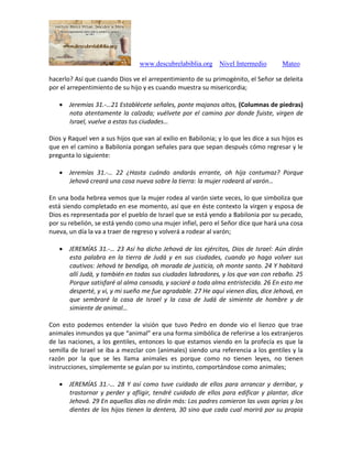 www.descubrelabiblia.org Nivel Intermedio Mateo
hacerlo? Así que cuando Dios ve el arrepentimiento de su primogénito, el Señor se deleita
por el arrepentimiento de su hijo y es cuando muestra su misericordia;
 Jeremías 31.-…21 Establécete señales, ponte majanos altos, (Columnas de piedras)
nota atentamente la calzada; vuélvete por el camino por donde fuiste, virgen de
Israel, vuelve a estas tus ciudades…
Dios y Raquel ven a sus hijos que van al exilio en Babilonia; y lo que les dice a sus hijos es
que en el camino a Babilonia pongan señales para que sepan después cómo regresar y le
pregunta lo siguiente:
 Jeremías 31.-… 22 ¿Hasta cuándo andarás errante, oh hija contumaz? Porque
Jehová creará una cosa nueva sobre la tierra: la mujer rodeará al varón…
En una boda hebrea vemos que la mujer rodea al varón siete veces, lo que simboliza que
está siendo completado en ese momento, así que en éste contexto la virgen y esposa de
Dios es representada por el pueblo de Israel que se está yendo a Babilonia por su pecado,
por su rebelión, se está yendo como una mujer infiel, pero el Señor dice que hará una cosa
nueva, un día la va a traer de regreso y volverá a rodear al varón;
 JEREMÍAS 31.-… 23 Así ha dicho Jehová de los ejércitos, Dios de Israel: Aún dirán
esta palabra en la tierra de Judá y en sus ciudades, cuando yo haga volver sus
cautivos: Jehová te bendiga, oh morada de justicia, oh monte santo. 24 Y habitará
allí Judá, y también en todas sus ciudades labradores, y los que van con rebaño. 25
Porque satisfaré al alma cansada, y saciaré a toda alma entristecida. 26 En esto me
desperté, y vi, y mi sueño me fue agradable. 27 He aquí vienen días, dice Jehová, en
que sembraré la casa de Israel y la casa de Judá de simiente de hombre y de
simiente de animal…
Con esto podemos entender la visión que tuvo Pedro en donde vio el lienzo que trae
animales inmundos ya que “animal” era una forma simbólica de referirse a los extranjeros
de las naciones, a los gentiles, entonces lo que estamos viendo en la profecía es que la
semilla de Israel se iba a mezclar con (animales) siendo una referencia a los gentiles y la
razón por la que se les llama animales es porque como no tienen leyes, no tienen
instrucciones, simplemente se guían por su instinto, comportándose como animales;
 JEREMÍAS 31.-… 28 Y así como tuve cuidado de ellos para arrancar y derribar, y
trastornar y perder y afligir, tendré cuidado de ellos para edificar y plantar, dice
Jehová. 29 En aquellos días no dirán más: Los padres comieron las uvas agrias y los
dientes de los hijos tienen la dentera, 30 sino que cada cual morirá por su propia
 