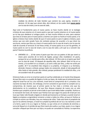 www.descubrelabiblia.org Nivel Intermedio Mateo
maldad; los dientes de todo hombre que comiere las uvas agrias, tendrán la
dentera. 31 He aquí que vienen días, dice Jehová, en los cuales haré nuevo pacto
con la casa de Israel y con la casa de Judá…
Aquí está el fundamento para el nuevo pacto; se hace mucho alarde en la teología
cristiana de que estamos en el nuevo pacto y que por cuanto estamos en el nuevo pacto
ya no hay que obedecer el antiguo pacto, se hace mucho énfasis en esto, pero veamos
que ésta es la base para el nuevo pacto y veamos con quien es hecho el nuevo pacto; si la
iglesia cristiana hace tanto alarde de que el nuevo pacto es para la iglesia cristiana, pues
vemos que eso está sacado fuera de contexto porque de acuerdo a lo que dicen las
escrituras, vemos que Dios va a hacer el nuevo pacto con la casa de Israel y con la casa de
Judá de acuerdo al versículo 31 de líneas arriba, el nuevo pacto no es con los gentiles, el
nuevo pacto es con la casa de Israel y con la casa de Judá y ¿En qué va a consistir ése
pacto? Veamos la profecía:
 JEREMÍAS 31.-… 32 No como el pacto que hice con sus padres el día que tomé su
mano para sacarlos de la tierra de Egipto; porque ellos invalidaron mi pacto,
aunque fui yo un marido para ellos, dice Jehová. 33 Pero este es el pacto que haré
con la casa de Israel, 33 después de aquellos días, dice Jehová: Daré mi ley en su
mente, y la escribiré en su corazón; y yo seré a ellos por Dios, y ellos me serán por
pueblo. 34 Y no enseñará más ninguno a su prójimo, ni ninguno a su hermano,
diciendo: Conoce a Jehová; porque todos me conocerán, desde el más pequeño de
ellos hasta el más grande, dice Jehová; porque perdonaré la maldad de ellos, y no
me acordaré más de su pecado.
Entonces hubo un error en el primer pacto el cual fue celebrado en el monte Sinaí después
de que Dios saco a su pueblo de Egipto y le dio sus leyes, de modo que el compromiso que
adquirió Israel fue ser luz a las naciones, Israel tenía el compromiso de ir y enseñar a las
naciones las leyes de Dios. Sin embargo, el error consistió en que Israel no cumplió con su
compromiso, de manera que el primer pacto no fue malo o erróneo sino que los
destinatarios no lo cumplieron. Así que Dios dispuso empezar de nuevo con un solo
hombre que cumpliría al pié de la letra todo lo que Israel debía haber cumplido, Yeshúa es
la recreación de Israel, de manera que Yeshúa tuvo que seguir los pasos de Israel por eso
tuvo que haber sido llevado a Egipto en donde permanecería un tiempo y cuando Israel en
Egipto se empieza a engrandecer enviaron a matar a todos los niños, así que en Yeshúa se
cumple lo mismo con Herodes, hay una matanza de niños. Todo esto tiene el propósito de
que en los últimos tiempos, si Israel no cumplió la profecía de ser luz a las naciones y venir
a la tierra, quien sí lo va a lograr es Yeshúa. Lo que vimos en el contexto de Jeremías a
cerca de Raquel en el sentido de que Dios traería de vuelta a sus hijos, quien sí va a lograr
consolar a Raquel que llora por sus hijos y no pudo ser consolada es Yeshúa. La esperanza
 