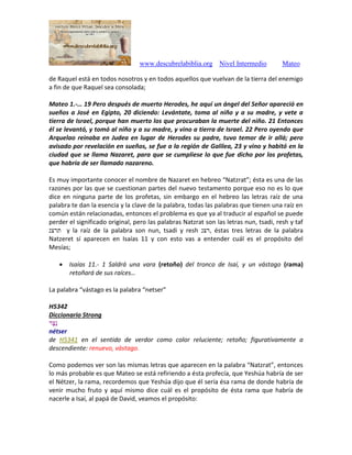 www.descubrelabiblia.org Nivel Intermedio Mateo
de Raquel está en todos nosotros y en todos aquellos que vuelvan de la tierra del enemigo
a fin de que Raquel sea consolada;
Mateo 1.-… 19 Pero después de muerto Herodes, he aquí un ángel del Señor apareció en
sueños a José en Egipto, 20 diciendo: Levántate, toma al niño y a su madre, y vete a
tierra de Israel, porque han muerto los que procuraban la muerte del niño. 21 Entonces
él se levantó, y tomó al niño y a su madre, y vino a tierra de Israel. 22 Pero oyendo que
Arquelao reinaba en Judea en lugar de Herodes su padre, tuvo temor de ir allá; pero
avisado por revelación en sueños, se fue a la región de Galilea, 23 y vino y habitó en la
ciudad que se llama Nazaret, para que se cumpliese lo que fue dicho por los profetas,
que habría de ser llamado nazareno.
Es muy importante conocer el nombre de Nazaret en hebreo “Natzrat”; ésta es una de las
razones por las que se cuestionan partes del nuevo testamento porque eso no es lo que
dice en ninguna parte de los profetas, sin embargo en el hebreo las letras raíz de una
palabra te dan la esencia y la clave de la palabra, todas las palabras que tienen una raíz en
común están relacionadas, entonces el problema es que ya al traducir al español se puede
perder el significado original, pero las palabras Natzrat son las letras nun, tsadi, resh y taf
‫תרצנ‬ y la raíz de la palabra son nun, tsadi y resh ‫,רצנ‬ éstas tres letras de la palabra
Natzeret sí aparecen en Isaías 11 y con esto vas a entender cuál es el propósito del
Mesías;
 Isaías 11.- 1 Saldrá una vara (retoño) del tronco de Isaí, y un vástago (rama)
retoñará de sus raíces…
La palabra “vástago es la palabra “netser”
H5342
Diccionario Strong
‫ֶר‬‫צ‬ֵ‫נ‬
nétser
de H5341 en el sentido de verdor como color reluciente; retoño; figurativamente a
descendiente: renuevo, vástago.
Como podemos ver son las mismas letras que aparecen en la palabra “Natzrat”, entonces
lo más probable es que Mateo se está refiriendo a ésta profecía, que Yeshúa habría de ser
el Nétzer, la rama, recordemos que Yeshúa dijo que él sería ésa rama de donde habría de
venir mucho fruto y aquí mismo dice cuál es el propósito de ésta rama que habría de
nacerle a Isaí, al papá de David, veamos el propósito:
 