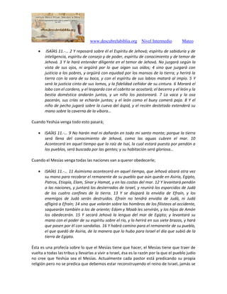www.descubrelabiblia.org Nivel Intermedio Mateo
 ISAÍAS 11.-… 2 Y reposará sobre él el Espíritu de Jehová; espíritu de sabiduría y de
inteligencia, espíritu de consejo y de poder, espíritu de conocimiento y de temor de
Jehová. 3 Y le hará entender diligente en el temor de Jehová. No juzgará según la
vista de sus ojos, ni argüirá por lo que oigan sus oídos; 4 sino que juzgará con
justicia a los pobres, y argüirá con equidad por los mansos de la tierra; y herirá la
tierra con la vara de su boca, y con el espíritu de sus labios matará al impío. 5 Y
será la justicia cinto de sus lomos, y la fidelidad ceñidor de su cintura. 6 Morará el
lobo con el cordero, y el leopardo con el cabrito se acostará; el becerro y el león y la
bestia doméstica andarán juntos, y un niño los pastoreará. 7 La vaca y la osa
pacerán, sus crías se echarán juntas; y el león como el buey comerá paja. 8 Y el
niño de pecho jugará sobre la cueva del áspid, y el recién destetado extenderá su
mano sobre la caverna de la víbora…
Cuando Yeshúa venga todo esto pasará;
 ISAÍAS 11.-… 9 No harán mal ni dañarán en todo mi santo monte; porque la tierra
será llena del conocimiento de Jehová, como las aguas cubren el mar. 10
Acontecerá en aquel tiempo que la raíz de Isaí, la cual estará puesta por pendón a
los pueblos, será buscada por las gentes; y su habitación será gloriosa…
Cuando el Mesías venga todas las naciones van a querer obedecerle;
 ISAÍAS 11.-… 11 Asimismo acontecerá en aquel tiempo, que Jehová alzará otra vez
su mano para recobrar el remanente de su pueblo que aún quede en Asiria, Egipto,
Patros, Etiopía, Elam, Sinar y Hamat, y en las costas del mar. 12 Y levantará pendón
a las naciones, y juntará los desterrados de Israel, y reunirá los esparcidos de Judá
de los cuatro confines de la tierra. 13 Y se disipará la envidia de Efraín, y los
enemigos de Judá serán destruidos. Efraín no tendrá envidia de Judá, ni Judá
afligirá a Efraín; 14 sino que volarán sobre los hombros de los filisteos al occidente,
saquearán también a los de oriente; Edom y Moab les servirán, y los hijos de Amón
los obedecerán. 15 Y secará Jehová la lengua del mar de Egipto; y levantará su
mano con el poder de su espíritu sobre el río, y lo herirá en sus siete brazos, y hará
que pasen por él con sandalias. 16 Y habrá camino para el remanente de su pueblo,
el que quedó de Asiria, de la manera que lo hubo para Israel el día que subió de la
tierra de Egipto.
Ésta es una profecía sobre lo que el Mesías tiene que hacer, el Mesías tiene que traer de
vuelta a todas las tribus y llevarlas a vivir a Israel, ésa es la razón por la que el pueblo judío
no cree que Yeshúa sea el Mesías. Actualmente cada pastor está predicando su propia
religión pero no se predica que debemos estar reconstruyendo el reino de Israel, jamás se
 