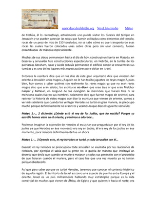 www.descubrelabiblia.org Nivel Intermedio Mateo
de Yeshúa, él lo reconstruyó, actualmente uno puede visitar los túneles del templo en
Jerusalén y se pueden apreciar las rocas que fueron utilizadas como cimientos del templo,
rocas de un peso de más de 150 toneladas, no se sabe cómo es que transportaron esas
rocas las cuales fueron colocadas unas sobre otras pero sin usar cemento, fueron
ensambladas de manera impresionante.
Muchas de sus obras permanecen hasta el día de hoy, construyó un fuerte en Mazada, en
Cesárea y Jerusalén hizo construcciones espectaculares; en Hebrón, en la tumba de los
patriarcas Abraham, Isaac y Jacob todavía permanece el edificio donde se encuentran sus
tumbas y es uno de los lugares más espectaculares para visitar en Israel.
Entonces la escritura dice que en los días de éste gran arquitecto dice que vinieron del
oriente a Jerusalén unos magos; ¿A quién no le han traído juguetes los reyes magos?, pues
bien, hoy vamos a saber quiénes son realmente los reyes magos ya que no eran reyes
magos sino que eran sabios; las escrituras no dicen que eran tres ni que eran Melchor
Gaspar y Baltasar, en ninguno de los evangelio se menciona que fuesen tres ni se
menciona cuales fueron sus nombres, solamente dice que fueron magos de oriente; para
rastrear la historia de éstos magos que dice la escritura que vienen de oriente, vamos a
ver más adelante que cuando los ve llegar Herodes se turbó en gran manera, se preocupo
mucho porque definitivamente no eran tres y veamos lo que dice el siguiente versículo;
Mateo 1.-… 2 diciendo: ¿Dónde está el rey de los judíos, que ha nacido? Porque su
estrella hemos visto en el oriente, y venimos a adorarle…
Podemos imaginar la expresión de Herodes al escuchar que preguntaban por el rey de los
judíos ya que Herodes en ése momento era rey en Judea, él era rey de los judíos en ése
momento, para Herodes definitivamente fue un shock
Mateo 1.-… 3 Oyendo esto, el rey Herodes se turbó, y toda Jerusalén con él…
Cuando el rey Herodes se preocupaba toda Jerusalén se asustaba por las reacciones de
Herodes, por ejemplo él sabía que la gente no lo quería de manera que instituyó un
decreto que decía que cuando se muriera mataran a todos sus generales con el propósito
de que lloraran cuando él muriera, pero el caso fue que una vez muerto ya no tenían
porqué obedecerlo.
Así que para saber porque se turbó Herodes, tenemos que conocer el contexto histórico
de aquella región. El territorio de Israel es como una especie de puente entre Europa y el
oriente, Israel es un país militarmente hablando muy estratégico porque es la ruta
comercial de muchos que vienen de África, de Egipto y que quieren ir hacia el norte, era
 