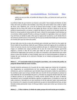 www.descubrelabiblia.org Nivel Intermedio Mateo
plata y su oro con ellos, al nombre de Jehová tu Dios, y al Santo de Israel, que te ha
glorificado.
La profecía habla de que traerían sus tesoros a Jerusalén. Para la época de Daniel, las diez
tribus del norte ya habían sido exiliadas y ésa tribus del norte habían ido a toda la región
de Asiria, Irán, Babilonia, etc. y de ahí se fueron hacia Europa, es decir, había muchos
dispersos de las tribus del norte en ésa región de Persia, así que a Daniel se le dio una
profecía impresionante y el clamor y súplica de Daniel la vemos en la famosa oración de
Daniel en la que pedía la restauración de Israel, a Daniel le preocupaba mucho porque ya
era anciano, habían pasado 70 años y veía que el pueblo no regresaba y hace una oración
muy hermosa en donde le pide a Dios que lo regrese del cautiverio, es ahí donde Dios le
da la famosa profecía de las 70 semanas por las que ya estaba decretado que Israel estaría
en el exilio pero que los traería de vuelta.
Así que todo esto nos da un poco de contexto para entender que Daniel en ésa región de
Persia habló de las profecías, hablo de que el Mesías traería de regreso de los exiliados de
Israel así que eso nos da una muy buena evidencia de que en realidad los famosos reyes
magos en realidad eran ovejas perdidas de la casa de Israel que estaban queriendo
regresar y coronar al Rey de los judíos que había de nacer pero Herodes al ver ésta
multitud de magistrados que venían con toda una compañía y que obviamente que traían
dinero y para que Herodes se haya turbado, para que se haya preocupado es porque se
trataba de una multitud, de lo contrario Herodes no se hubiera preocupado junto con
toda Jerusalén;
Mateo 1.-… 4 Y convocados todos los principales sacerdotes, y los escribas del pueblo, les
preguntó dónde había de nacer el Cristo…
Cuando nosotros pensamos en el asunto de los reyes magos por motivo de la tradición,
nos imaginamos un acontecimiento de tres reyecitos con el camello, el caballo y el
elefante etc. pero en realidad para que Herodes haya convocado a todos los sacerdotes y
los escribas y para que se haya armado todo una reunión de los principales es porque se
está hablando de una posibilidad de guerra y Herodes les preguntó dónde había de nacer
el Mesías porque en las profecías ya estaba escrito donde había de nacer el Mesías,
recordemos que el concepto del Mesías significa un gobernante, el heredero al trono de
Judá, entonces si Herodes era en ése momento el rey de Judá por haber sido puesto por
los romanos y él ni siquiera era judío totalmente ya que era descendiente de Esaú, así que
Herodes estaba planeando matar al niño que había e nacer para evitar que reinase en ése
territorio
Mateo 1.-… 5 Ellos le dijeron: En Belén de Judea; porque Así está escrito por el profeta:…
 