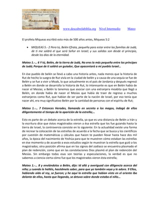 www.descubrelabiblia.org Nivel Intermedio Mateo
El profeta Miqueas escribió esto más de 500 años antes, Miqueas 5:2
 MIQUEAS 5.- 2 Pero tú, Belén Efrata, pequeña para estar entre las familias de Judá,
de ti me saldrá el que será Señor en Israel; y sus salidas son desde el principio,
desde los días de la eternidad.
Mateo 1.-… 6 Y tú, Belén, de la tierra de Judá, No eres la más pequeña entre los príncipes
de Judá; Porque de ti saldrá un guiador, Que apacentará a mi pueblo Israel…
En ése pueblo de belén se llevó a cabo una historia antes, nada menos que la historia de
Rut de hecho la suegra de Rut vivía en la ciudad de belén y a causa de una sequía se fue de
Belén y se fue a vivir a Moab, lo que actualmente es el país de Jordania y después regresó
a Belén en donde se desarrolla la historia de Rut, lo interesante es que en Belén había de
nacer el Mesías; a Belén lo tenemos que asociar con una extranjera moabita que llegó a
Belén, en donde había de nacer el Mesías que había de traer de regreso a muchos
extranjeros como Rut, que habían de ser parte de la nación de Israel, por eso tenía que
nacer ahí, era muy significativo Belén por la cantidad de personas con el espíritu de Rut;
Mateo 1.-… 7 Entonces Herodes, llamando en secreto a los magos, indagó de ellos
diligentemente el tiempo de la aparición de la estrella;…
Esto es parte de un debate acerca de la estrella, ya que es una distancia de Belén a Irán y
la escritura dice que éstos magistrados vieron a ésa estrella que los fue guiando hasta la
tierra de Israel, la controversia consiste en lo siguiente: En la actualidad existe una forma
de recrear la colocación de las estrellas de acuerdo a la fecha que se busca y los científicos
por cuestión de matemáticas y cálculos que hacen te pueden llevar hasta hace dos mil
años, la época del nacimiento de Yeshúa para que te muestren cómo estaban las estrellas
en ése momento y de acuerdo a esos estudios según te muestran la estrella que guió a los
magistrados; otra posición afirma que en los signos del zodíaco se encuentra plasmado el
plan de redención, como que en las constelaciones Dios plasmó el plan de redención del
Mesías. Sin embargo todas esas son teorías y especulaciones, la verdad es que no
sabemos a ciencia cierta cómo fue que los magistrados vieron ésta estrella;
Mateo 1.-… 8 y enviándolos a Belén, dijo: Id allá y averiguad con diligencia acerca del
niño; y cuando le halléis, hacédmelo saber, para que yo también vaya y le adore. 9 Ellos,
habiendo oído al rey, se fueron; y he aquí la estrella que habían visto en el oriente iba
delante de ellos, hasta que llegando, se detuvo sobre donde estaba el niño…
 