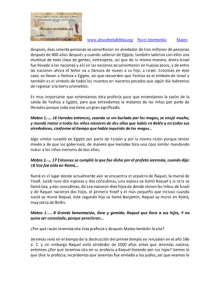 www.descubrelabiblia.org Nivel Intermedio Mateo
después, ésas setenta personas se convirtieron en alrededor de tres millones de personas
después de 400 años después y cuando salieron de Egipto, también salieron con ellos una
multitud de toda clase de gentes, extranjeros, así que de la misma manera, ahora Israel
fue llevado a las naciones y ahí en las naciones se convirtieron en huesos secos, y de entre
las naciones ahora el Señor va a llamara de nuevo a su hijo, a Israel. Entonces en éste
caso, se llevan a Yeshúa a Egipto, así que recuerden que Yeshúa es el símbolo de Israel y
también es el símbolo de todos los muertos en nuestros pecados que algún día habremos
de regresar a la tierra prometida.
Es muy importante que entendamos ésta profecía para que entendamos la razón de la
salida de Yeshúa a Egipto, para que entendamos la matanza de los niños por parte de
Herodes porque todo eso tiene un gran significado;
Mateo 1.-… 16 Herodes entonces, cuando se vio burlado por los magos, se enojó mucho,
y mandó matar a todos los niños menores de dos años que había en Belén y en todos sus
alrededores, conforme al tiempo que había inquirido de los magos…
Algo similar sucedió en Egipto por parte de Faraón y por la misma razón porque tenían
miedo a de que los gobernara, de manera que Herodes hizo una cosa similar mandando
matar a los niños menores de dos años;
Mateo 1.-… 17 Entonces se cumplió lo que fue dicho por el profeta Jeremías, cuando dijo:
18 Voz fue oída en Ramá,…
Ramá es el lugar donde actualmente aún se encuentra el sepulcro de Raquel, la mamá de
Yosef, Jacob tuvo dos esposas y dos concubinas, una esposa se llamó Raquel y la otra se
llamó Lea, y dos concubinas, de Lea nacieron diez hijos de donde vienen las tribus de Israel
y de Raquel nacieron dos hijos, el primero Yosef y el más pequeño que incluso cuando
nació se murió Raquel, éste segundo hijo se llamó Benjamín, Raquel se murió en Ramá,
muy cerca de Belén.
Mateo 1.-… 8 Grande lamentación, lloro y gemido; Raquel que llora a sus hijos, Y no
quiso ser consolada, porque perecieron…
¿Por qué razón Jeremías cita ésta profecía y después Mateo también la cita?
Jeremías vivió en el tiempo de la destrucción del primer templo en Jerusalén en el año 586
a. C. y sin embargo Raquel vivió alrededor de 1500 años antes que Jeremías naciera,
entonces ¿Por qué Jeremías cita en su profecía a Raquel llorando por sus hijos? Vemos lo
que dice la profecía; recordemos que Jeremías fue enviado a los judíos, así que veamos lo
 