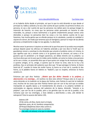 www.descubrelabiblia.org Las letras rojas
al no haberle dicho desde el principio, así que lo que te está diciendo es que desde el
principio ve, habla y acláralo y te vas a dar cuenta de que cuando a la primera le dices a la
persona, te vas a dar cuenta de que las personas nos dañan pero no porque tengan la
intención de hacerlo, no creas que las personas están pensando en hacerte la vida
miserable, no, porque a veces lastimamos a la gente simplemente porque somos unos
distraídos o porque no pensamos bien las cosas y no nos damos cuenta de lo que
hacemos, hay mucha gente que se ofende porque no lo saludaste, cuando en realidad ni
siquiera te vieron, de modo que tenemos que ser benignos y pensar lo mejor de las demás
personas y simplemente si algo no nos agrada, ir y decírselo.
Muchas veces la persona ni siquiera se entera de lo que hizo pero tú ya estás muy enojado
porque dejaste pasar las ofensas sin haberlas aclarado y por eso dice la Toráh que no
guardemos rencor y concluye la cita diciendo que amarás al prójimo como a ti mismo, lo
que significa que vas a amarle como a ti te gustaría que te amaran, así como a ti te
gustaría que te perdonen y te tengan paciencia, así debes tenerla con tu prójimo. La
escritura dice que con la vara que tú mides serás medido, así como tu tratas a ésa persona
así te van a tratar, un proverbio dice que el que quiera ser amigo ha de mostrarse amigo,
si quieres amigos, sé tú, amigo, si quieres que te sirvan tú sirve, esto es la ley y los
profetas, hay un principio del judaísmo que dice que “el que persigue la honra, la honra
huirá de él”, cuando tú tratas de recibir honra, la honra va a huir de ti, cuando tú das
honra, (y la palabra honra en hebreo es “kabod”), que es respeto, entonces la honra
vendrá a ti.
Entonces por qué dice Yeshúa: …Oísteis que fue dicho: Amarás a tu prójimo, y
aborrecerás a tu enemigo… ¿Si Levítico no dice esto último? Porque esto es lo que se
venía diciendo en la tradición en la época de Yeshúa, esto Yeshúa lo sacó de la tradición
oral, muchas de las cosas que dice Yeshúa tienen que ver con la ley oral que se estaba
manejando en aquella época y el mandamiento de amarás a tu prójimo también se
contrastaba en algunos sectores del judaísmo de la época, diciendo: “amarás a tu
prójimo”, que son los de tu pueblo, pero a los gentiles que no son de tu pueblo, a los
romanos que son tus enemigos, a ésos ódialos y aborrécelos y esto, ¿De dónde lo
extrajeron? Esto lo sacaron del Salmo 139;
Salomo 139
19 De cierto, oh Dios, harás morir al impío;
Apartaos, pues, de mí, hombres sanguinarios.
20 Porque blasfemias dicen ellos contra ti;
Tus enemigos toman en vano tu nombre.
21 ¿No odio, oh Jehová, a los que te aborrecen,
 