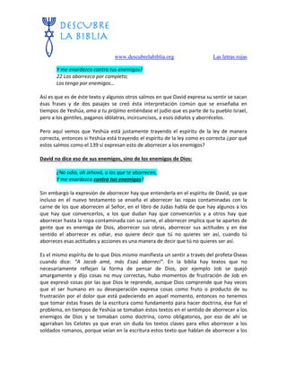 www.descubrelabiblia.org Las letras rojas
Y me enardezco contra tus enemigos?
22 Los aborrezco por completo;
Los tengo por enemigos…
Así es que es de éste texto y algunos otros salmos en que David expresa su sentir se sacan
ésas frases y de dos pasajes se creó ésta interpretación común que se enseñaba en
tiempos de Yeshúa, ama a tu prójimo entiéndase el judío que es parte de tu pueblo Israel,
pero a los gentiles, paganos idólatras, incircuncisos, a esos ódialos y aborrécelos.
Pero aquí vemos que Yeshúa está justamente trayendo el espíritu de la ley de manera
correcta, entonces si Yeshúa está trayendo el espíritu de la ley como es correcta ¿por qué
estos salmos como el 139 sí expresan esto de aborrecer a los enemigos?
David no dice eso de sus enemigos, sino de los enemigos de Dios:
¿No odio, oh Jehová, a los que te aborrecen,
Y me enardezco contra tus enemigos?
Sin embargo la expresión de aborrecer hay que entenderla en el espíritu de David, ya que
incluso en el nuevo testamento se enseña el aborrecer las ropas contaminadas con la
carne de los que aborrecen al Señor, en el libro de Judas habla de que hay algunos a los
que hay que convencerlos, a los que dudan hay que convencerlos y a otros hay que
aborrecer hasta la ropa contaminada con su carne, el aborrecer implica que te apartes de
gente que es enemiga de Dios, aborrecer sus obras, aborrecer sus actitudes y en ése
sentido el aborrecer es odiar, eso quiere decir que tú no quieres ser así, cuando tú
aborreces esas actitudes y acciones es una manera de decir que tú no quieres ser así.
Es el mismo espíritu de lo que Dios mismo manifiesta un sentir a través del profeta Oseas
cuando dice: “A Jacob amé, más Esaú aborrecí”. En la biblia hay textos que no
necesariamente reflejan la forma de pensar de Dios, por ejemplo Job se quejó
amargamente y dijo cosas no muy correctas, hubo momentos de frustración de Job en
que expresó cosas por las que Dios le reprende, aunque Dios comprende que hay veces
que el ser humano en su desesperación expresa cosas como fruto o producto de su
frustración por el dolor que está padeciendo en aquel momento, entonces no tenemos
que tomar éstas frases de la escritura como fundamento para hacer doctrina, ése fue el
problema, en tiempos de Yeshúa se tomaban éstos textos en el sentido de aborrecer a los
enemigos de Dios y se tomaban como doctrina, como obligatorios, por eso de ahí se
agarraban los Celotes ya que eran sin duda los textos claves para ellos aborrecer a los
soldados romanos, porque veían en la escritura estos texto que hablan de aborrecer a los
 