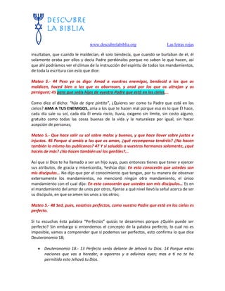 www.descubrelabiblia.org Las letras rojas
insultaban, que cuando le maldecían, él solo bendecía, que cuando se burlaban de él, él
solamente oraba por ellos y decía Padre perdónalos porque no saben lo que hacen, así
que ahí podríamos ver el clímax de la instrucción del espíritu de todos los mandamientos,
de toda la escritura con esto que dice:
Mateo 5.- 44 Pero yo os digo: Amad a vuestros enemigos, bendecid a los que os
maldicen, haced bien a los que os aborrecen, y orad por los que os ultrajan y os
persiguen; 45 para que seáis hijos de vuestro Padre que está en los cielos,…
Como dice el dicho: “hijo de tigre pintito”, ¿Quieres ser como tu Padre que está en los
cielos? AMA A TUS ENEMIGOS, ama a los que te hacen mal porque eso es lo que Él hace,
cada día sale su sol, cada día Él envía rocío, lluvia, oxigeno sin límite, sin costo alguno,
gratuito como todas las cosas buenas de la vida y la naturaleza por igual, sin hacer
acepción de personas;
Mateo 5.- Que hace salir su sol sobre malos y buenos, y que hace llover sobre justos e
injustos. 46 Porque si amáis a los que os aman, ¿qué recompensa tendréis? ¿No hacen
también lo mismo los publicanos? 47 Y si saludáis a vuestros hermanos solamente, ¿qué
hacéis de más? ¿No hacen también así los gentiles?...
Así que si Dios te ha llamado a ser un hijo suyo, pues entonces tienes que tener y ejercer
sus atributos, de gracia y misericordia, Yeshúa dijo: En esto conocerán que ustedes son
mis discípulos… No dijo que por el conocimiento que tengan, por tu manera de observar
externamente los mandamientos, no mencionó ningún otro mandamiento, el único
mandamiento con el cual dijo: En esto conocerán que ustedes son mis discípulos… Es en
el mandamiento del amor de unos por otros, fíjense a qué nivel llevó la señal acerca de ser
su discípulo, en que se amen los unos a los otros;
Mateo 5.- 48 Sed, pues, vosotros perfectos, como vuestro Padre que está en los cielos es
perfecto.
Si tu escuchas ésta palabra “Perfectos” quizás te desanimes porque ¿Quién puede ser
perfecto? Sin embargo si entendemos el concepto de la palabra perfecto, lo cual no es
imposible, vamos a comprender que sí podemos ser perfectos, esto confirma lo que dice
Deuteronomio 18;
 Deuteronomio 18.- 13 Perfecto serás delante de Jehová tu Dios. 14 Porque estas
naciones que vas a heredar, a agoreros y a adivinos oyen; mas a ti no te ha
permitido esto Jehová tu Dios.
 