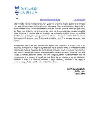 www.descubrelabiblia.org Las letras rojas
está firmada, y de la misma manera, tú y yo somos una obra de arte que lleva la firma de
Dios, tú y yo tenemos en nosotros mismos la firma de Dios y la única manera de guardar el
mandamiento de no tomar el Nombre de Dios en vano es que ésa firma que portamos,
ésa firma que llevamos, no la llevemos en vano, no demos una mala fama de aquel de
quien llevamos su nombre y la única manera de realmente dejar un aroma agradable a
donde quiera que vayamos, de que somos su obra maestra y que somos sus discípulos, es:
siendo como Él, amando como Él ama, entregándose como Él se entrega, sirviendo como
Él sirve…
Bendito seas, Padre por éste llamado tan sublime que nos haces a ser perfectos, a ser
maduros, a ser plenos, a llegar a la plenitud de aquel que nos llamó, a completar nuestro
crecimiento, nuestra madures, así como fuimos formados en el vientre por nueve meses
para que todos nuestros órganos, nuestros huesos, nuestros músculos, para que todo éste
cuerpo se formara, también tomará toda una vida para formar nuestro carácter, para ser
conformados a la imagen de aquel que nos llamó de las tinieblas a su luz admirable;
ayúdanos a llegar a la plenitud, ayúdanos a llegar al clímax, ayúdanos a ser perfectos
como tú eres perfecto, en el Nombre de Yeshúa… Amén.
José A. Sánchez Vilchis
Galilea Israel
9 Siván 5774.
 