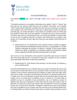 www.descubrelabiblia.org Las letras rojas
raíz primaria; promesa (pos., hacer o dar algo a Dios): (hacer, pagar) votos, prometer,
voto.
Y la palabra juramento es una palabra relacionada con la palabra “siete” o “shavua” que
tiene que ver con semana; ¿Qué tiene que ver la palabra ”juramento” con la palabra
“siete”? Culturalmente hablando, la palabra siete tiene que ver con plenitud, con algo que
está completo, total, culturalmente se usaba que en aquella época cuando una persona
prometía algo, una manera de ligarse a lo que decía era completo, total y no había nada
que añadirle, lo decía siete veces, por ejemplo: “te prometo que voy a casarme contigo”,
si lo decía siete veces era una promesa firme y ya no había que añadirle ni quitarle nada.
Es por eso que la palabra juramento en hebreo está relacionada con la palabra siete
porque era la costumbre de decir algo siete veces para que quedara confirmado que se
cumpliría;
 Deuteronomio 23.- 21 Cuando haces voto a Jehová tu Dios, no tardes en pagarlo;
porque ciertamente lo demandará Jehová tú Dios de ti, y sería pecado en ti. 22 Mas
cuando te abstengas de prometer, no habrá en ti pecado. 23 Pero lo que hubiere
salido de tus labios, lo guardarás y lo cumplirás, conforme lo prometiste a Jehová
tu Dios, pagando la ofrenda voluntaria que prometiste con tu boca.
Una vez más, una ley relacionada a éste aspecto de costumbre cultural que se hacía de
decir siete veces algo que dice: si prometes eso para Dios, cúmplelo, así que se estipula
que lo prometido a Dios debía cumplirse por juramento;
 Deuteronomio 10.- 20 A Jehová tu Dios temerás, a él solo servirás, a él seguirás, y
por su nombre jurarás.
La Toráh está diciendo que uses su Nombre para jurar ya que la intención de la ley es que
una vez que tú lo dices siete veces y lo vas a prometer a Dios, la intención de la ley es que
cumplas, ya que se tiene la esperanza de que al ligarte en repetir siete veces algo y decir
que lo vas a cumplir, es porque la escritura tiene la intención y la esperanza de que lo vas
a cumplir, eso es en un mundo ideal, en donde aplicas la ley, prometes algo y lo tienes que
cumplir, ése es el mundo ideal, el problema es que no vivimos en un mundo ideal, el
problema es que no cumplimos lo que prometemos, ése es el problema, aunque lo
digamos siete veces ya se empezaron a hacer toda clase de trucos para anular lo que se
prometía, tal como hoy en día en que muchos niños escondiendo su mano en la espalda
forman con su mano lo que llamamos “chonguitos” pensando que solo lo está diciendo
pero que en realidad no lo va a cumplir, pues ésta clase de trucos ya existían desde antes,
en tiempos bíblicos en donde se hacían trucos para no cumplir lo que prometían y de ésa
 