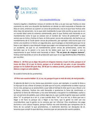 www.descubrelabiblia.org Las letras rojas
manera engañar y blasfemar incluso el nombre de Dios y es por eso que Yeshúa en éste
momento va ante una situación de blasfemia en donde se está invocando el Nombre de
Dios en vano, entonces va a poner un cerco de protección, eso es lo que hace Yeshúa ante
ésta clase de perversión, no es que esté invalidando lo que está escrito ya que eso es en
un mundo ideal como lo estamos comentando, pero lo que Yeshúa está haciendo es un
mandamiento como lo que se conoce con el nombre de “cerco de protección” y aquí
vemos que es lícito y Yeshúa lo hace, es lícito poner cercos de protección, de hecho es un
mandamiento de la Toráh poner cercas de protección, por ejemplo: está escrito que si tú
tienes una escalera o si tienes un segundo piso, que le pongas un barandal para que no se
baya a caer alguien y que después tengas que pagar una compensación por haber causado
un accidente, así que es un mandamiento poner cercas de protecciones, como los
barrotes que se le ponen a la cuna de los bebes para que no se caigan y eso es
exactamente lo que Yeshúa está haciendo al decir: “Ya no juren de ninguna manera”,
Yeshúa está haciendo un cerco de protección para que no se siga blasfemando el Nombre,
por eso dice:
Mateo 5.- 34 Pero yo os digo: No juréis en ninguna manera; ni por el cielo, porque es el
trono de Dios; 35 ni por la tierra, porque es el estrado de sus pies; ni por Jerusalén,
porque es la ciudad del gran Rey. 36 Ni por tu cabeza jurarás, porque no puedes hacer
blanco o negro un solo cabello…
Se acabó el tema de los juramentos;
37 Pero sea vuestro hablar: Sí, sí; no, no; porque lo que es más de esto, de mal procede…
Si además de decir si o no, tienes que prometer o jurar, por ejemplo, si cuando le dices a
tu hijo que lo vas a llevar al campo y te pide que se lo jures, simplemente se debe a que ya
no te cree, porque ya se acostumbró a que todo el tiempo le dice que lo vas a llevar y no
lo llevas, entonces, Yeshúa nos está llamando a quietarnos la fama de mentirosos, a
quitarnos la fama de informales y nos está llamando a recuperar la credibilidad, vuelve a
ser una persona de palabra, que si dices algo eso es, que cuando la gente sepa que cuando
dices “sí” es porque va a ser sí, y que cuando dices “no” va a ser no, si dices que vas a
llegar a tal hora es porque vas a llegar a esa hora, que la gente no esté con esa
incertidumbre, que la gente no te conozca por ser informal. Ésta enseñanza nos pega
durísimo a una cultura hispana, porque Yeshúa nos está diciendo que rompamos con la
fama de no cumplir lo que prometemos, si realmente decirnos ser discípulos de él,
tenemos que cumplir lo que decimos, tenemos que ser personas de nuestra palabra.
 