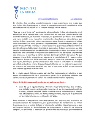 www.descubrelabiblia.org Las letras rojas
En relación a éste tema hay un dato interesante ya que parecería que esto es algo que
solo Yeshúa dijo, sin embargo en el talmud, lo que se conoce como la tradición oral, en la
sección Baba Metzia, sección 49 “A” también dice algo similar, dice así:
“Que sea tu si, si tu no, no”, y está escrito tal como lo dijo Yeshúa así esta escrito en el
talmud que es la tradición oral; esto confirma una vez más que cuando Yeshúa está
diciendo “oísteis que fue dicho más yo os digo”, no quiere decir que Yeshúa está creando
una nueva religión o una nueva ley, simplemente estaba haciendo comentarios y que
muchos de ésos comentarios incluso eran comunes y que algunos otros rabinos ya habían
dicho previamente, de modo que Yeshúa simplemente está afirmando alguna postura que
ya se había establecido, entonces, en uno de los estudios que vimos cuando estudiamos el
sermón del monte, hablamos en el sentido de que muchos de éstos comentarios que dijo
Yeshúa, también eran dichos que ya se habían pronunciado por algún otro rabino, así que
Yeshúa no está cambiando de religión ni está cambiando la ley de Moisés, simplemente
está enseñando el espíritu y la manera correcta de interpretar la ley de Moisés. Así que
eso es en el tema de los juramentos, en resumen, si tú eres discípulo de él y quieres recibir
éste llamado de apartarte de las multitudes, entonces tienes que apartarte de la lengua
que engaña, de la lengua que no cumple lo que dice, así que es contundente el tema de la
veracidad, contundente el tema de cuidar lo que hablamos, por eso está escrito que mejor
no prometas, así que mejor pensemos muy bien lo que vamos a decir porque tenemos
que santificar y purificar nuestros labios.
En el estudio pasado hicimos un pacto para purificar nuestros ojos en relación a lo que
vemos, ahora tenemos que hacer un pacto con nuestra boca, que lo que hablemos, sea
verdad, éste es un gran llamado y ahora nos vamos al tema del amor al prójimo;
Mateo 5.- 38 Oísteis que fue dicho: Ojo por ojo, y diente por diente…
 Éxodo 21.- 22 Si algunos riñeren, e hirieren a mujer embarazada, y ésta abortare,
pero sin haber muerte, serán penados conforme a lo que les impusiere el marido de
la mujer y juzgaren los jueces. 23 Mas si hubiere muerte, entonces pagarás vida por
vida, 24 ojo por ojo, diente por diente, mano por mano, pie por pie, 25 quemadura
por quemadura, herida por herida, golpe por golpe.
Éstos versículos se interpretaron como tener permiso para vengarse, pero en realidad no
era esa la intención del mandamiento, sino que la intención del mandamiento era limitar
la venganza, no en el sentido de hacer el mismo daño recibido y ésta es la manera en que
se interpretó pero no era ésa la intención del mandamiento, la intención fue limitar la
venganza, no excederse, la intención fue que fuésemos equitativos ya que la tendencia
 