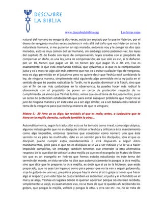 www.descubrelabiblia.org Las letras rojas
natural del humano es vengarte dos veces, estás tan enojado por lo que te hicieron, por el
deseo de venganza muchas veces podemos ir más allá del daño que nos hicieron así es la
naturaleza humana, si me pusieron un ojo morado, entonces voy y le pongo los dos ojos
morados, esto es muy común del ser humano, sin embargo como podemos ver, las leyes
del capítulo 21 de Éxodo son leyes de compensación, leyes creadas con el propósito de
compensar un daño, es una ley justa de compensación, así que solo es eso, si te dañaron
por un 10, tienen que pagar un 10, no tienen por qué pagar 15 o 20, etc. Eso es
exactamente lo que está enseñando Yeshúa, que volvamos a lo que es la compensación
justa y va a mostrar algo aún más extremo que nos va a evitar cualquier tipo de venganza,
esto es algo permitido en el judaísmo pero no quiere decir que Yeshúa esté cambiando la
ley, de ninguna manera, simplemente está siguiendo algo permisible en la ley judía en el
sentido de que tú puedes radicalizar la Toráh, no le puedes disminuir a la Toráh, sino que
con el fin de ser más cuidadosos en la observancia, tu puedes hacer más radical la
observancia con el propósito de poner un cerco de protección respecto de su
cumplimiento, ya vimos que Yeshúa lo hizo, vimos que en el tema de los juramentos, puso
un cerco de protección estableciendo que para evitar cualquier problema que mejor no se
jure de ninguna manera y en éste caso va a ser algo similar, va a ser todavía más radical el
tema de la venganza para que no haya manera de que te vengues;
Mateo 5.- 39 Pero yo os digo: No resistáis al que es malo; antes, a cualquiera que te
hiera en la mejilla derecha, vuélvele también la otra;…
Automáticamente, según la traducción esto se ha tomado como irreal, como algo utópico,
algunos incluso gente que no es discípulo critican a Yeshúa y critican a éste mandamiento
como algo imposible, entonces tenemos que considerar como número uno que éste
sermón no es para las multitudes, éste es un sermón para los discípulos, sólo el que es
discípulo puede cumplir éstos mandamientos o está dispuesto a seguir éstos
mandamientos, pero para el que no es discípulo se le va a ser ridículo y se le va a hacer
imposible cumplirlos, sin embargo también tenemos que entender la otra alternativa
respecto de lo que dice de voltear la otra mejilla ya que en el evangelio de Mateo de Shem
tov que es un evangelio en hebreo que hemos estado estudiando en éste tema del
sermón del monte, en ésta versión no dice que automáticamente le pongas la otra mejilla,
sino que dice que le prepares la otra mejilla, es decir que si ya te la hicieron, que estés
preparado, que no seas tan ingenuo como para pensar que no te van a seguir golpeando,
si ya te golpearon una vez, prepárate porque hay te viene el otro golpe y tienes que hacer
algo al respecto y en éste tipo de casos también es sabio huir, el justo y el entendido ve el
mal y se aleja, Yeshúa en lugares donde lo querían apedrear porque no era bien recibido,
simplemente se alejó, es exactamente eso, no se trata de que te quedes ahí recibiendo los
golpes, que pongas la mejilla, voltees y pongas la otra, y otra vez etc. no, no se trata de
 
