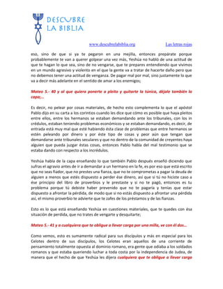 www.descubrelabiblia.org Las letras rojas
eso, sino de que si ya te pegaron en una mejilla, entonces prepárate porque
probablemente te van a querer golpear una vez más, Yeshúa no habló de una actitud de
que te hagan lo que sea, sino de no vengarse, que te prepares entendiendo que vivimos
en un mundo agresivo y violento en el que la gente va a tratar de hacerte daño pero que
no debemos tener una actitud de venganza. De pagar mal por mal, sino justamente lo que
va a decir más adelante en el sentido de amar a los enemigos;
Mateo 5.- 40 y al que quiera ponerte a pleito y quitarte la túnica, déjale también la
capa;…
Es decir, no pelear por cosas materiales, de hecho esto complementa lo que el apóstol
Pablo dijo en su carta a los corintios cuando les dice que cómo es posible que haya pleitos
entre ellos, entre los hermanos se estaban demandando ante los tribunales, con los in
crédulos, estaban teniendo problemas económicos y se estaban demandando, es decir, de
entrada está muy mal que esté habiendo ésta clase de problemas que entre hermanos se
estén peleando por dinero y por éste tipo de cosas y peor aún que tengan que
demandarse ante tribunales seculares y que no dentro de la comunidad de creyentes haya
alguien que pueda juzgar éstas cosas, entonces Pablo habla del mal testimonio que se
estaba dando con respecto a los incrédulos.
Yeshúa habla de la capa enseñando lo que también Pablo después enseñó diciendo que
sufras el agravio antes de ir a demandar a un hermano en la fe, es por eso que está escrito
que no seas fiador, que no prestes una fianza, que no te comprometas a pagar la deuda de
alguien a menos que estés dispuesto a perder ése dinero, así que si tú no hiciste caso a
ése principio del libro de proverbios y le prestaste y si no te pagó, entonces es tu
problema porque tú debiste haber prevenido que no te pagaría y tenías que estar
dispuesto a afrontar la pérdida, de modo que si no estás dispuesto a afrontar una pérdida
así, el mismo proverbio te advierte que te zafes de los préstamos y de las fianzas.
Esto es lo que está enseñando Yeshúa en cuestiones materiales, que te quedes con ésa
situación de perdida, que no trates de vengarte y desquitarte;
Mateo 5.- 41 y a cualquiera que te obligue a llevar carga por una milla, ve con él dos…
Como vemos, esto es sumamente radical para sus discípulos y más en especial para los
Celotes dentro de sus discípulos, los Celotes eran aquellos de una corriente de
pensamiento totalmente opuesta al dominio romano, era gente que odiaba a los soldados
romanos y que estaba queriendo luchar a toda costa por la independencia de Judea, de
manera que el hecho de que Yeshúa les dijera cualquiera que te obligue a llevar carga
 