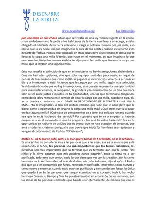 www.descubrelabiblia.org Las letras rojas
por una milla, ve con él dos sabían que se trataba de una ley romana vigente en la época,
si un soldado romano le pedía a los habitantes de la tierra que llevara una carga, estaba
obligado el habitante de la tierra a llevarle la carga al soldado romano por una milla, eso
era lo que la ley decía, así que imagínense la cara de los Celotes cuando escucharon esto
departe de Yeshúa. Podías estar ocupado en otras cosas pero si un romano te decía que le
llevaras la carga una milla lo tenías que hacer en el momento, así que imagínate lo que
pensaron los discípulos cuando Yeshúa les dijo que si les pedía que llevaran la carga una
milla, que la llevaran una segunda milla.
Esto nos enseña el principio de que en el ministerio no hay interrupciones, sirviéndole a
Dios no hay interrupciones, sino que solo hay oportunidades para servir, en lugar de
pensar de los romanos que como idólatras paganos e incircuncisos vinieron a arruinar el
día y a interrumpir y está haciendo que le cargue por una milla, según éste principio,
Yeshúa está diciendo que no hay interrupciones, sino que éso representa una oportunidad
para manifestar el amor, la compasión, la grandeza y la misericordia de un Dios que hace
salir su sol sobre justos e injustos, es tu oportunidad, una vez que terminas la obligación,
como decía la ley romana en el sentido de llevar la carga por una milla, cuando te diga, ok.
ya te puedes ir, entonces decir: DAME LA OPORTUNIDAD DE LLEVARTELA UNA MILLA
MÁS… ¿tú te imaginarías la cara del soldado romano que sabe que le odias pero que le
dices: dame la oportunidad de llevarte la carga una milla más? ¿Qué crees que va a pasar
en ésa segunda milla? ¿Qué clase de pensamientos va a tener ése soldado romano cuando
vea que le estás haciendo ése servicio? Por supuesto que te va a empezar a hacerte
preguntas y en el momento en que te pregunte ¿Por qué los estás haciendo? Ésa es tu
oportunidad de hablarle de un Dios que es bueno, que no hace acepción de personas, que
ama a todas las criaturas por igual y que quiere que todos los hombres se arrepientan y
vengan al conocimiento de Yeshúa, “El Salvador”;
Mateo 5.- 42 Al que te pida, dale; y al que quiera tomar de ti prestado, no se lo rehúses…
Es una actitud de considerar más a las personas que a las cosas, ésa es la esencia que está
enseñando el Señor, las personas son más importantes que los bienes materiales, las
personas son más importantes que lo terrenal que es temporal aún que la tierra, “los
cielos y la tierra pasarán pero mis palabras nunca pasarán”, toda la tierra va a ser
purificada, todo esto que vemos, todo lo que tiene que ver con la creación, aún la tierra
hermosa de Israel, Jerusalén, el mar de Galilea, etc. aún todo eso, dijo el apóstol Pedro
dijo que va a ser consumido por fuego, renovado y purificado, tendremos cielos nuevos y
tierra nueva y entonces cuando todo esto sea purificado y consumido por fuego, lo único
que quedará serán las personas que tengan eternidad en su corazón, todo lo ha hecho
hermoso Dios en su tiempo y Dios ha puesto eternidad en el corazón de los humanos, son
las almas de las personas redimidas que han de vivir eternamente, de manera que eso es
 