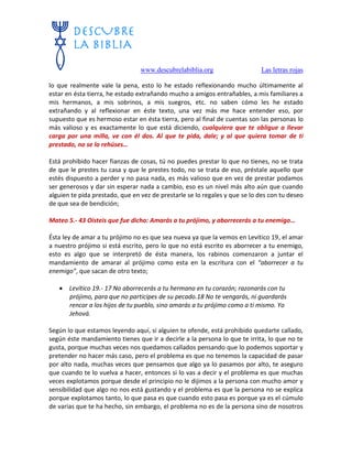 www.descubrelabiblia.org Las letras rojas
lo que realmente vale la pena, esto lo he estado reflexionando mucho últimamente al
estar en ésta tierra, he estado extrañando mucho a amigos entrañables, a mis familiares a
mis hermanos, a mis sobrinos, a mis suegros, etc. no saben cómo les he estado
extrañando y al reflexionar en éste texto, una vez más me hace entender eso, por
supuesto que es hermoso estar en ésta tierra, pero al final de cuentas son las personas lo
más valioso y es exactamente lo que está diciendo, cualquiera que te obligue a llevar
carga por una milla, ve con él dos. Al que te pida, dale; y al que quiera tomar de ti
prestado, no se lo rehúses…
Está prohibido hacer fianzas de cosas, tú no puedes prestar lo que no tienes, no se trata
de que le prestes tu casa y que le prestes todo, no se trata de eso, préstale aquello que
estés dispuesto a perder y no pasa nada, es más valioso que en vez de prestar podamos
ser generosos y dar sin esperar nada a cambio, eso es un nivel más alto aún que cuando
alguien te pida prestado, que en vez de prestarle se lo regales y que se lo des con tu deseo
de que sea de bendición;
Mateo 5.- 43 Oísteis que fue dicho: Amarás a tu prójimo, y aborrecerás a tu enemigo…
Ésta ley de amar a tu prójimo no es que sea nueva ya que la vemos en Levítico 19, el amar
a nuestro prójimo si está escrito, pero lo que no está escrito es aborrecer a tu enemigo,
esto es algo que se interpretó de ésta manera, los rabinos comenzaron a juntar el
mandamiento de amarar al prójimo como esta en la escritura con el “aborrecer a tu
enemigo”, que sacan de otro texto;
 Levítico 19.- 17 No aborrecerás a tu hermano en tu corazón; razonarás con tu
prójimo, para que no participes de su pecado.18 No te vengarás, ni guardarás
rencor a los hijos de tu pueblo, sino amarás a tu prójimo como a ti mismo. Yo
Jehová.
Según lo que estamos leyendo aquí, si alguien te ofende, está prohibido quedarte callado,
según éste mandamiento tienes que ir a decirle a la persona lo que te irrita, lo que no te
gusta, porque muchas veces nos quedamos callados pensando que lo podemos soportar y
pretender no hacer más caso, pero el problema es que no tenemos la capacidad de pasar
por alto nada, muchas veces que pensamos que algo ya lo pasamos por alto, te aseguro
que cuando te lo vuelva a hacer, entonces si lo vas a decir y el problema es que muchas
veces explotamos porque desde el principio no le dijimos a la persona con mucho amor y
sensibilidad que algo no nos está gustando y el problema es que la persona no se explica
porque explotamos tanto, lo que pasa es que cuando esto pasa es porque ya es el cúmulo
de varias que te ha hecho, sin embargo, el problema no es de la persona sino de nosotros
 
