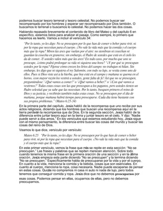 podemos buscar tesoro terrenal y tesoro celestial. No podemos buscar ser
recompensado por los hombres y esperar ser recompensado por Dios también. O
buscamos lo terrenal o buscamos lo celestial. No podemos hacer las dos cosas.
Habiendo repasado brevemente el contenido de libro del Mateo y del capítulo 6 en
específico, estamos listos para analizar el pasaje. Como siempre, lo primero que
hacemos es leerlo. Vamos a incluir el versículo 34:
   “Por lo tanto, yo les digo: No se preocupen por lo que han de comer o beber para vivir, ni
   por la ropa que necesitan para el cuerpo. ¿No vale la vida más que la comida y el cuerpo
   más que la ropa? Miren las aves que vuelan por el aire: no siembran ni cosechan ni
   guardan la cosecha en graneros; sin embargo, el Padre de ustedes que está en el cielo les
   da de comer. ¡Y ustedes valen más que las aves! En todo caso, por mucho que uno se
   preocupe, ¿cómo podrá prolongar su vida ni siquiera una hora? “¿Y por qué se preocupan
   ustedes por la ropa? Fíjense cómo crecen los lirios del campo: no trabajan ni hilan. Sin
   embargo, les digo que ni siquiera el rey Salomón, con todo su lujo, se vestía como uno de
   ellos. Pues si Dios viste así a la hierba, que hoy está en el campo y mañana se quema en el
   horno, ¡con mayor razón los vestirá a ustedes, gente falta de fe! Así que no se preocupen,
   preguntándose: ‘¿Qué vamos a comer?’ o ‘¿Qué vamos a beber?’ o ‘¿Con qué vamos a
   vestirnos?’ Todas estas cosas son las que preocupan a los paganos, pero ustedes tienen un
   Padre celestial que ya sabe que las necesitan. Por lo tanto, busquen primero el reino de
   Dios y su justicia, y recibirán también todas estas cosas. No se preocupen por el día de
   mañana, porque mañana habrá tiempo para preocuparse. Cada día tiene bastante con
   sus propios problemas.” (Mateo 6:25-34)
En la primera parte del capítulo, Jesús habló de la recompensa que uno recibe por sus
actos religiosos, diciendo que los hombres que buscan una recompensa aquí en la
tierra perderán la recompensa que da Dios. En la segunda sección, Jesús habló de la
diferencia entre juntar tesoro aquí en la tierra y juntar tesoro en el cielo. Y dijo: “Nadie
puede servir a dos amos.” En los versículos que estamos estudiando hoy, Jesús sigue
con el mismo pensamiento, la diferencia entre buscar las cosas del mundo y buscar las
cosas del reino de Dios.
Veamos lo que dice, versículo por versículo:
   Mateo 6:25 “Por lo tanto, yo les digo: No se preocupen por lo que han de comer o beber
   para vivir, ni por la ropa que necesitan para el cuerpo. ¿No vale la vida más que la comida
   y el cuerpo más que la ropa?
En este primer versículo, vemos la frase que más se repite en esta sección: “No se
preocupen.” Las frases y palabras que se repiten merecen atención. Sobre todo
cuando tenemos la misma frase en la primera oración de una sección y en la última
oración. Jesús empieza esta parte diciendo “No se preocupen” y la termina diciendo
“No se preocupen.” Específicamente habla de preocuparse por la vida y por el cuerpo.
En cuanto a la vida, menciona la comida y la bebida, cosas que son esenciales. En
cuanto al cuerpo, menciona la ropa, cosa necesaria. Nadie puede escaparse de pensar
en estas cosas. Quizás no compremos ni casa ni auto ni nada de lujo, pero todos
tenemos que conseguir comida y ropa. Jesús dice que no debemos preocuparnos por
esas cosas. Podemos pensar en ellas, ocuparnos de ellas, pero no debemos
preocuparnos.
 