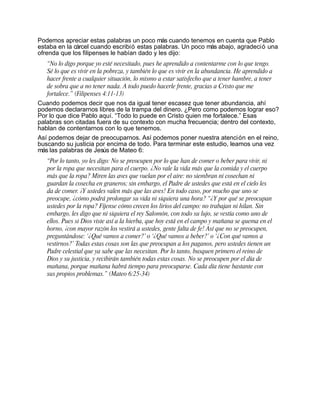 Podemos apreciar estas palabras un poco más cuando tenemos en cuenta que Pablo
estaba en la cárcel cuando escribió estas palabras. Un poco más abajo, agradeció una
ofrenda que los filipenses le habían dado y les dijo:
   “No lo digo porque yo esté necesitado, pues he aprendido a contentarme con lo que tengo.
   Sé lo que es vivir en la pobreza, y también lo que es vivir en la abundancia. He aprendido a
   hacer frente a cualquier situación, lo mismo a estar satisfecho que a tener hambre, a tener
   de sobra que a no tener nada. A todo puedo hacerle frente, gracias a Cristo que me
   fortalece.” (Filipenses 4:11-13)
Cuando podemos decir que nos da igual tener escasez que tener abundancia, ahí
podemos declararnos libres de la trampa del dinero. ¿Pero como podemos lograr eso?
Por lo que dice Pablo aquí. “Todo lo puede en Cristo quien me fortalece.” Esas
palabras son citadas fuera de su contexto con mucha frecuencia; dentro del contexto,
hablan de contentarnos con lo que tenemos.
Así podemos dejar de preocuparnos. Así podemos poner nuestra atención en el reino,
buscando su justicia por encima de todo. Para terminar este estudio, leamos una vez
más las palabras de Jesús de Mateo 6:
   “Por lo tanto, yo les digo: No se preocupen por lo que han de comer o beber para vivir, ni
   por la ropa que necesitan para el cuerpo. ¿No vale la vida más que la comida y el cuerpo
   más que la ropa? Miren las aves que vuelan por el aire: no siembran ni cosechan ni
   guardan la cosecha en graneros; sin embargo, el Padre de ustedes que está en el cielo les
   da de comer. ¡Y ustedes valen más que las aves! En todo caso, por mucho que uno se
   preocupe, ¿cómo podrá prolongar su vida ni siquiera una hora? “¿Y por qué se preocupan
   ustedes por la ropa? Fíjense cómo crecen los lirios del campo: no trabajan ni hilan. Sin
   embargo, les digo que ni siquiera el rey Salomón, con todo su lujo, se vestía como uno de
   ellos. Pues si Dios viste así a la hierba, que hoy está en el campo y mañana se quema en el
   horno, ¡con mayor razón los vestirá a ustedes, gente falta de fe! Así que no se preocupen,
   preguntándose: ‘¿Qué vamos a comer?’ o ‘¿Qué vamos a beber?’ o ‘¿Con qué vamos a
   vestirnos?’ Todas estas cosas son las que preocupan a los paganos, pero ustedes tienen un
   Padre celestial que ya sabe que las necesitan. Por lo tanto, busquen primero el reino de
   Dios y su justicia, y recibirán también todas estas cosas. No se preocupen por el día de
   mañana, porque mañana habrá tiempo para preocuparse. Cada día tiene bastante con
   sus propios problemas.” (Mateo 6:25-34)
 