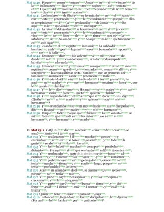 Mat 12:40 PorqueG1063 comoG5618 estuvoG2258 JonásG2495 enG1722 elG3588 vientreG2836 de
laG3588 ballena tresG5140 díasG2250 yG2532 tresG5140 nochesG357 1, asíG3779 estaráG2071
elG3588 HijoG5207 delG3588 hombreG444 enG17 22 elG3588 corazónG2588 de laG3588 tierraG1093
tresG5140 díasG2250 yG2532 tresG5140 nochesG357 1.
Mat 12:41 Los hombresG435 de NíniveG3535 se levantaránG450 enG1722 elG3588 juicioG2920
conG3326 estaG37 7 8 generaciónG1074, yG2532 laG846 condenaránG2632; porqueG3754 ellos
se arrepintieronG3340 áG1519 laG3588 predicaciónG27 82 de JonásG2495; yG2532 he
aquíG2400 másG4119 que JonásG2495 enG1722 este lugarG5602.
Mat 12:42 La reinaG938 del AustroG3558 se levantaráG1453 enG1722 elG3588 juicioG2920
conG3326 estaG37 7 8 generaciónG1074, yG2532 laG846 condenaráG2632; porqueG37 54
vinoG2064 deG1537 losG3588 finesG4009 deG1537 laG3588 tierraG1093 para oirG191 laG3588
sabiduríaG467 8 deG1537 SalomónG4672: yG2532 he aquíG2400 másG4119 que SalomónG4672
enG17 22 este lugarG5602.
Mat 12:43 CuandoG3752 elG3588 espírituG4151 inmundoG169 ha salido delG57 5 G3588
hombreG444, andaG1330 porG1223 lugaresG5117 secosG504, buscandoG2212 reposoG37 2,
yG2532 noG37 56 lo hallaG2147.
Mat 12:44 EntoncesG5119 diceG3004: Me volveréG1994 áG1519 miG3450 casaG3624 de
dondeG3606 salíG1831: yG2532 cuando vieneG2064, la hallaG2147 desocupadaG4980,
barridaG4563 yG2532 adornadaG2885.
Mat 12:45 EntoncesG5119 vaG4198, yG2532 tomaG3880 consigoG3326 G1438 otrosG2087 sieteG2033
espíritusG4151 peoresG4191 que élG1438, yG2532 entradosG1525, moranG2730 allíG1563; yG2532
son peoresG4191 las cosas últimas del tal hombreG444 que las primeras: asíG37 7 9
tambiénG2532 aconteceráG2071 á estaG3778 generaciónG1074 malaG4190.
Mat 12:46 YG2532 estando élG846 aúnG2089 hablandoG2980 á lasG3588 gentesG37 93, he
aquíG2400 suG846 madreG3384 yG2532 susG3588 hermanosG80 estabanG2476 fueraG1854, que
leG846 queríanG2212 hablarG2980.
Mat 12:47 YG1161 leG846 dijoG2036 unoG5100: He aquíG2400 tuG4675 madreG3384 yG2532 tusG467 5
hermanosG80 estánG247 6 fueraG1854, que teG467 1 quierenG2212 hablarG2980.
Mat 12:48 YG2532 respondiendoG611 élG3588 alG3588 que leG846 decíaG2036 esto, dijoG2036:
¿QuiénG5101 esG2076 miG3450 madreG3384 yG2532 quiénesG5101 sonG1526 misG3450
hermanosG80?
Mat 12:49 YG2532 extendiendoG1614 suG846 manoG5495 haciaG1909 susG846 discípulosG3101,
dijoG2036: He aquíG2400 miG3450 madreG3384 yG2532 misG3450 hermanosG80.
Mat 12:50 PorqueG1063 todoG37 48 aquel queG302 hiciereG4160 laG3588 voluntadG2307 de
miG3450 PadreG3962 queG3588 está enG17 22 los cielosG37 7 2, ese esG207 6 miG3450
hermanoG80, yG2532 hermanaG79, yG2532 madreG3384.
13: Mat 13:1 Y AQUELG1565 díaG2250, saliendoG1831 JesúsG2424 deG57 5 casaG3614, se
sentóG2521 juntoG3844 á laG3588 marG2281.
Mat 13:2 YG2532 se allegaronG4863 á élG4314 G846 muchasG4183 gentesG37 93; y
entrándoseG1684 élG846 enG1519 el barcoG4143, se sentóG2521, yG2532 todaG3956 la
genteG37 93 estabaG247 6 áG1909 laG3588 riberaG123.
Mat 13:3 YG2532 lesG846 hablóG2980 muchasG4183 cosas porG17 22 parábolasG3850,
diciendoG3004: He aquíG2400 elG3588 que sembrabaG4687 salióG1831 á sembrarG4687.
Mat 13:4 YG2532 sembrandoG4687 , parte de la simiente cayóG4098 juntoG3844 alG3588
caminoG3598; yG2532 vinieronG2064 lasG3588 avesG407 1, yG2532 laG846 comieronG27 19.
Mat 13:5 YG2532 parteG243 cayóG4098 enG1909 pedregalesG407 5, dondeG3699 noG37 56
teníaG2192 muchaG4183 tierraG1093; yG2532 nacióG1816 luego, porqueG1223 noG3361
teníaG2192 profundidadG899 de tierraG1093:
Mat 13:6 MasG1161 en saliendoG393 el solG2246, se quemóG27 39; yG2532 secóseG3583,
porqueG1223 noG3361 teníaG2192 raízG4491.
Mat 13:7 YG1161 parteG243 cayóG4098 en espinasG173; yG2532 lasG3588 espinasG17 3
crecieronG305, yG2532 laG846 ahogaronG638.
Mat 13:8 YG2532 parteG243 cayóG4098 enG1909 buenaG2570 tierraG1093, yG1161 dióG1325
frutoG2590, cuálG37 39 á cientoG1540, cuálG3739 á sesentaG1835, yG1161 cuálG3739 á
treintaG5144.
Mat 13:9 QuienG3588 tieneG2192 oídosG37 7 5 para oirG191, oigaG191.
Mat 13:10 EntoncesG2532, llegándoseG4334 losG3588 discípulosG3101, leG846 dijeronG2036:
¿Por quéG1302 lesG846 hablasG2980 porG17 22 parábolasG3850?
 