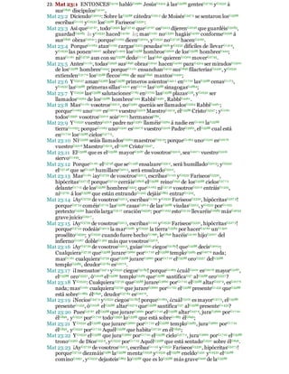 23: Mat 23:1 ENTONCESG5119 hablóG2980 JesúsG2424 á lasG3588 gentesG37 93 yG2532 á
susG846 discípulosG3101,
Mat 23:2 DiciendoG3004: Sobre laG3588 cátedraG2515 de MoisésG347 5 se sentaron losG3588
escribasG1122 yG2532 losG3588 FariseosG5330:
Mat 23:3 Así queG37 67 , todoG3956 loG37 45 queG37 67 osG5213 dijerenG2036 que guardéisG5083,
guardadG5083 lo yG2532 hacedG4160 lo; masG1161 noG3361 hagáisG4160 conformeG2596 á
susG846 obrasG2041: porqueG1063 dicenG3004, yG2532 noG37 56 hacenG4160.
Mat 23:4 PorqueG1063 atanG1195 cargasG5413 pesadasG926 yG2532 difíciles de llevarG1419,
yG2532 las ponenG2007 sobreG1909 losG3588 hombrosG5606 de losG3588 hombresG444;
masG1161 niG3756 aun con suG3588 dedoG1147 lasG846 quierenG2309 moverG27 95.
Mat 23:5 AntesG1161, todasG3956 susG846 obrasG2041 hacenG4160 paraG4314 ser miradosG2300
de losG3588 hombresG444; porqueG1161 ensanchanG4115 susG846 filacteriasG5440, yG2532
extiendenG317 0 losG3588 flecosG2899 de susG846 mantosG2440;
Mat 23:6 YG5037 amanG5368 losG3588 primeros asientosG4411 enG1722 lasG3588 cenasG1173,
yG2532 lasG3588 primeras sillasG4410 enG17 22 lasG3588 sinagogasG4864;
Mat 23:7 YG2532 lasG3588 salutacionesG7 83 enG1722 lasG3588 plazasG58, yG2532 ser
llamadosG2564 de losG3588 hombresG444 RabbíG4461, RabbíG4461.
Mat 23:8 MasG1161 vosotrosG5210, noG3361 queráis ser llamadosG2564 RabbíG4461;
porqueG1063 unoG1520 esG207 6 vuestroG5216 MaestroG2519, elG3588 CristoG5547 ; yG1161
todosG3956 vosotrosG5210 soisG207 5 hermanosG80.
Mat 23:9 YG2532 vuestroG5216 padre noG3361 llaméisG2564 á nadie enG1909 laG3588
tierraG1093; porqueG1063 unoG1520 esG207 6 vuestroG5216 PadreG3962, elG3588 cual está
enG17 22 losG3588 cielosG37 7 2.
Mat 23:10 NiG3366 seáis llamadosG2564 maestrosG2519; porqueG1063 unoG1520 esG2076
vuestroG5216 MaestroG2519, elG3588 CristoG5547 .
Mat 23:11 ElG3588 que es elG3588 mayorG3187 de vosotrosG5216, seaG207 1 vuestroG5216
siervoG1249.
Mat 23:12 PorqueG1161 elG3748 que seG1438 ensalzareG5312, será humilladoG5013; yG2532
elG37 48 que seG1438 humillareG5013, será ensalzadoG5312.
Mat 23:13 MasG1161 ¡ayG3759 de vosotrosG5213, escribasG1122 yG2532 FariseosG5330,
hipócritasG527 3! porqueG37 54 cerráisG2808 elG3588 reinoG932 de losG3588 cielosG37 7 2
delanteG17 15 de losG3588 hombresG444; queG1063 niG37 56 vosotrosG5210 entráisG1525,
niG37 61 á losG3588 que están entrandoG1525 dejáisG863 entrarG1525.
Mat 23:14 ¡AyG3759 de vosotrosG5213, escribasG1122 yG2532 FariseosG5330, hipócritasG527 3!
porqueG37 54 coméisG27 19 lasG3588 casasG3614 de lasG3588 viudasG5503, yG2532 porG1223
pretextoG4392 hacéis largaG3117 oraciónG4336: porG1223 estoG5124 llevaréisG2983 másG4053
grave juicioG2917 .
Mat 23:15 ¡AyG3759 de vosotrosG5213, escribasG1122 yG2532 FariseosG5330, hipócritasG527 3!
porqueG37 54 rodeáisG4013 la marG2281 yG2532 la tierraG3584 por hacerG4160 unG1520
prosélitoG4339; yG2532 cuando fuere hechoG1096, leG846 hacéisG4160 hijoG5207 del
infiernoG1067 dobleG1362 más que vosotrosG5216.
Mat 23:16 ¡AyG37 59 de vosotrosG5213, guíasG3595 ciegosG5185! queG3588 decísG3004:
CualquieraG37 39 queG3588 jurareG3660 porG17 22 elG3588 temploG3485 esG207 6 nada;
masG1161 cualquieraG3739 queG3588 jurareG3660 porG17 22 elG3588 oroG5557 delG3588
temploG3485, deudorG37 84 esG207 6.
Mat 23:17 ¡InsensatosG347 4 yG2532 ciegosG5185! porqueG1063 ¿cuálG5101 esG2076 mayorG3187,
elG3588 oroG5557 , óG2228 elG3588 temploG3485 queG3588 santificaG37 alG3588 oroG5557 ?
Mat 23:18 YG2532: CualquieraG3739 queG3588 jurareG3660 porG17 22 elG3588 altarG237 9, esG207 6
nada; masG1161 cualquieraG3739 que jurareG3660 porG1722 elG3588 presenteG1435 queG3588
está sobreG1883 élG846, deudorG37 84 esG207 6.
Mat 23:19 ¡NeciosG347 4 yG2532 ciegosG5185! porqueG1063, ¿cuálG5101 es mayorG3173, elG3588
presenteG1435, óG2228 elG3588 altarG237 9 queG3588 santificaG37 alG3588 presenteG1435?
Mat 23:20 PuesG37 67 elG3588 que jurareG3660 porG17 22 elG3588 altarG237 9, juraG3660 porG17 22
élG846, yG2532 porG17 22 todoG3956 loG3588 que está sobreG1883 élG846;
Mat 23:21 YG2532 elG3588 que jurareG3660 porG17 22 elG3588 temploG3485, juraG3660 porG17 22
élG846, yG2532 porG17 22 AquélG3588 que habitaG27 30 en élG846;
Mat 23:22 YG2532 elG3588 que juraG3660 porG17 22 elG3588 cieloG37 7 2, juraG3660 porG1722 elG3588
tronoG2362 de DiosG2316, yG2532 porG17 22 AquélG3588 que está sentadoG2521 sobre élG846.
Mat 23:23 ¡AyG37 59 de vosotrosG5213, escribasG1122 yG2532 FariseosG5330, hipócritasG527 3!
porqueG37 54 diezmáisG586 laG3588 mentaG2238 yG2532 elG3588 eneldoG432 yG2532 elG3588
cominoG2951, yG2532 dejasteisG863 loG3588 que es loG3588 más graveG926 de laG3588
 