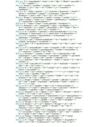 Mat 24:4 YG2532 respondiendoG611 JesúsG2424, lesG846 dijoG2036: MiradG991 que nadieG3361
G5100 osG5209 engañeG4105.
Mat 24:5 PorqueG1063 vendránG2064 muchosG4183 enG1909 miG3450 nombreG3686,
diciendoG3004: YoG1473 soyG1510 elG3588 CristoG5547 ; yG2532 á muchosG4183
engañaránG4105.
Mat 24:6 YG1161 oiréisG191 guerrasG4171, yG2532 rumoresG189 de guerrasG4171: miradG3708
que noG3361 os turbéisG2360; porqueG1063 es menesterG1163 que todoG3956 esto
acontezcaG1096; masG235 aúnG3768 noG3361 esG207 6 elG3588 finG5056.
Mat 24:7 PorqueG1063 se levantaráG1453 naciónG1484 contraG1909 naciónG1484, yG2532
reinoG932 contraG1909 reinoG932; yG2532 habráG2071 pestilencias, yG2532 hambresG3042,
yG2532 terremotosG457 8 por los lugaresG5117.
Mat 24:8 YG1161 todasG3956 estasG5023 cosas, principioG7 46 de doloresG5604.
Mat 24:9 EntoncesG5119 osG5209 entregaránG3860 paraG1519 ser afligidosG2347 , yG2532
osG5209 mataránG615; yG2532 seréisG207 1 aborrecidosG3404 deG5259 todasG3956 lasG3588
gentesG1484 por causaG1223 deG5259 miG3450 nombreG3686.
Mat 24:10 YG2532 muchosG4183 entoncesG5119 serán escandalizadosG4624; yG2532 se
entregaránG3860 unos á otrosG240, yG2532 unos á otrosG240 se aborreceránG3404.
Mat 24:11 YG2532 muchosG4183 falsos profetasG557 8 se levantaránG1453 yG2532
engañaránG4105 á muchosG4183.
Mat 24:12 YG2532 porG1223 haberse multiplicadoG4129 laG3588 maldadG458, laG3588
caridadG26 de muchosG4183 se resfriaráG5594.
Mat 24:13 MasG1161 elG3588 que perseverareG527 8 hastaG1519 elG3588 finG5056, ésteG37 7 8 será
salvoG4982.
Mat 24:14 YG2532 será predicadoG27 84 esteG5124 evangelioG2098 delG3588 reinoG932 enG17 22
todoG3650 elG3588 mundoG3625, por testimonioG3142 á todosG3956 los GentilesG1483;
yG2532 entoncesG5119 vendráG2240 elG3588 finG5056.
Mat 24:15 Por tantoG3767, cuandoG3752 viereisG1492 laG3588 abominaciónG946 del
asolamientoG2050, queG3588 fué dichaG4483 por DanielG1158 profetaG4396, que estará
enG17 22 el lugarG5117 santoG40, (elG3588 que leeG314, entiendaG3539),
Mat 24:16 EntoncesG5119 losG3588 que están enG17 22 JudeaG2449, huyanG5343 áG1909 losG3588
montesG37 35;
Mat 24:17 Y elG3588 que sobre elG3588 terradoG1430, noG3361 desciendaG2597 á tomarG142
algoG5100 deG1537 suG846 casaG3614;
Mat 24:18 YG2532 elG3588 que enG17 22 elG3588 campoG68, noG3361 vuelvaG1994 atrásG3694 á
tomarG142 sus vestidosG2440.
Mat 24:19 MasG1161 ¡ayG3759 de lasG3588 preñadasG17 22 G1064 G2192, yG2532 de lasG3588 que
críanG2337 enG1722 aquellosG1565 díasG2250!
Mat 24:20 OradG4336, puesG1161, queG2443 vuestraG5216 huídaG5437 noG3361 seaG1096 en
inviernoG5494 niG3366 enG17 22 sábadoG4521;
Mat 24:21 PorqueG1063 habráG2071 entoncesG5119 grandeG3173 aflicciónG2347, cualG3634
noG37 56 fuéG1096 desdeG57 5 el principioG7 46 del mundoG2889 hastaG2193 ahoraG3568,
niG37 61 G37 56 G3361 será.
Mat 24:22 YG2532 siG1487 aquellosG1565 díasG2250 noG3361 fuesen acortadosG2856,
ningunaG3756 G3956 carneG4561 sería salvaG4982; masG1161 por causaG1223 de losG3588
escogidosG1588, aquellosG1565 díasG2250 serán acortadosG2856.
Mat 24:23 EntoncesG5119, siG1437 algunoG5100 osG5213 dijereG2036: He aquíG5602 está elG3588
CristoG5547 , óG2228 allíG5602, noG3361 creáisG4100.
Mat 24:24 PorqueG1063 se levantaránG1453 falsos CristoG5547 s, yG2532 falsos profetasG557 8,
yG2532 daránG1325 señalesG4592 grandesG317 3 yG2532 prodigiosG5059; de talG5620 manera
que engañaránG4105, siG1487 es posibleG1415, aunG2532 á losG3588 escogidosG1588.
Mat 24:25 He aquíG2400 osG5213 lo he dichoG4280 antes.
Mat 24:26 Así queG37 67 , siG1437 osG5213 dijerenG2036: He aquíG2400 enG17 22 elG3588
desiertoG2048 estáG207 6; noG3361 salgáisG1831: He aquíG2400 enG1722 lasG3588
cámarasG5009; noG3361 creáisG4100.
Mat 24:27 PorqueG1063 comoG5618 elG3588 relámpagoG796 que saleG1831 delG57 5 orienteG395
yG2532 se muestraG5316 hastaG2193 elG3588 occidenteG1424, asíG37 7 9 seráG2071 tambiénG2532
laG3588 venidaG3952 delG3588 HijoG5207 delG3588 hombreG444.
Mat 24:28 PorqueG1063 donde quieraG3699 que estuviereG5600 elG3588 cuerpo
muertoG4430, allíG1563 se juntaránG4863 lasG3588 águilasG105.
Mat 24:29 YG1161 luegoG2112 despuésG3326 de laG3588 aflicciónG2347 de aquellosG1565
díasG2250, elG3588 solG2246 se obscureceráG4654, yG2532 laG3588 lunaG4582 noG37 56
 