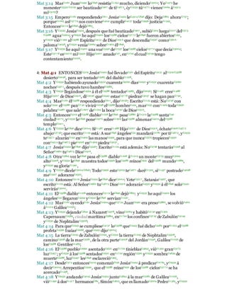 Mat 3:14 MasG1161 JuanG2491 loG846 resistíaG1254 mucho, diciendoG3004: YoG1473 he
menesterG5532 G2192 ser bautizadoG907 de tiG467 5, ¿yG2532 túG4771 vienesG2064 áG4314
míG3165?
Mat 3:15 EmperoG1161 respondiendoG611 JesúsG2424 leG4314 G846 dijo: DejaG863 ahoraG737;
porqueG1063 asíG37 7 9 nos convieneG4241 cumplirG4137 todaG3956 justiciaG1343.
EntoncesG5119 leG846 dejóG863.
Mat 3:16 YG2532 JesúsG2424, después que fué bautizadoG907 , subióG305 luegoG2117 delG57 5
G3588 aguaG5204; yG2532 he aquíG2400 losG3588 cielosG37 7 2 leG846 fueron abiertosG455,
yG2532 vióG1492 alG3588 EspírituG4151 de DiosG2316 que descendíaG2597 comoG5616
palomaG4058, yG2532 veníaG2064 sobreG1909 élG846.
Mat 3:17 YG2532 he aquíG2400 una vozG5456 deG1537 losG3588 cielosG37 7 2 que decíaG3004:
EsteG37 7 8 esG207 6 miG3450 HijoG5207 amadoG27, enG1722 el cualG3739 tengo
contentamientoG2106.
4: Mat 4:1 ENTONCESG5119 JesúsG2424 fué llevadoG321 del EspírituG4151 alG1519 G3588
desiertoG2048, para ser tentadoG3985 del diabloG1228.
Mat 4:2 YG2532 habiendo ayunadoG3522 cuarentaG5062 díasG2250 yG2532 cuarentaG5062
nochesG357 1, después tuvo hambreG3983.
Mat 4:3 YG2532 llegándoseG4334 á él elG3588 tentadorG3985, dijoG2036: SiG1487 eresG1488
HijoG5207 de DiosG2316, diG2036 queG2443 estasG37 7 8 piedrasG3037 se hagan panG740.
Mat 4:4 MasG1161 élG3588 respondiendoG611, dijoG2036: EscritoG1125 está: NoG3756 con
soloG3441 elG3588 panG7 40 viviráG2198 elG3588 hombreG444, masG235 conG1909 todaG3956
palabraG4487 que saleG1607 deG1223 la bocaG4750 de DiosG2316.
Mat 4:5 EntoncesG5119 elG3588 diabloG1228 leG846 pasaG3880 áG1519 laG3588 santaG40
ciudadG417 2, yG2532 leG846 poneG247 6 sobreG1909 lasG3588 almenasG4419 delG3588
temploG2411,
Mat 4:6 YG2532 leG846 diceG3004: SiG1487 eresG1488 HijoG5207 de DiosG2316, échateG906 G457 2
abajoG27 36; que escritoG1125 está: A susG846 ángelesG32 mandaráG1781 por tiG467 5, yG2532
teG457 1 alzaránG142 enG1909 las manosG5495, para que nuncaG3379 tropiecesG4350
conG4314 tuG467 5 pieG4228 enG1909 piedraG3037 .
Mat 4:7 JesúsG2424 leG846 dijoG5346: EscritoG1125 está además: NoG3756 tentarásG1598 al
SeñorG2962 tuG467 5 DiosG2316.
Mat 4:8 OtraG3825 vez leG846 pasa elG3588 diabloG1228 áG1519 un monteG3735 muyG3029
altoG5308, yG2532 leG846 muestra todosG3956 losG3588 reinosG932 delG3588 mundoG2889,
yG2532 su gloriaG1391,
Mat 4:9 YG2532 díceleG3004 G846: TodoG3956 estoG5023 teG467 1 daréG1325, siG1437 postradoG4098
meG3427 adoraresG4352.
Mat 4:10 EntoncesG5119 JesúsG2424 leG846 diceG3004: VeteG5217 , SatanásG4567, que
escritoG1125 está: Al SeñorG2962 tuG467 5 DiosG2316 adorarásG4352 yG2532 á élG846 soloG3441
servirásG3000.
Mat 4:11 ElG3588 diabloG1228 entoncesG5119 leG846 dejóG863: yG2532 he aquíG2400 los
ángelesG32 llegaronG4334 yG2532 leG846 servíanG1247 .
Mat 4:12 MasG1161 oyendoG191 JesúsG2424 queG37 54 JuanG2491 era presoG3860, se volvióG402
áG1519 GalileaG1056;
Mat 4:13 YG2532 dejandoG2641 á NazaretG3478, vinoG2064 y habitóG27 30 enG1519
CapernaumG2584, ciudad marítimaG3864, enG1722 los confinesG37 25 de ZabulónG2194
yG2532 de NephtalimG3508:
Mat 4:14 Para queG2443 se cumplieseG4137 loG3588 queG2443 fué dichoG4483 porG1223 elG3588
profetaG4396 IsaíasG2268, queG2443 dijoG3004:
Mat 4:15 La tierraG1093 de ZabulónG2194, yG2532 la tierraG1093 de NephtalimG3508,
caminoG3598 de la marG2281, de la otra parteG4008 del JordánG2446, GalileaG1056 de
losG3588 GentilesG1483;
Mat 4:16 ElG3588 puebloG2992 asentadoG2521 enG1722 tinieblasG4655, vióG1492 granG3173
luzG5457 ; yG2532 á losG3588 sentadosG2521 enG17 22 regiónG5561 yG2532 sombraG4639 de
muerteG2288, luzG5457 lesG846 esclarecióG393.
Mat 4:17 DesdeG57 5 entoncesG5119 comenzóG756 JesúsG2424 á predicarG27 84, yG2532 á
decirG3004: ArrepentíosG3340, que elG3588 reinoG932 de losG3588 cielosG37 7 2 se ha
acercadoG1448.
Mat 4:18 YG2532 andandoG4043 JesúsG2424 juntoG3844 á la marG2281 de GalileaG1056,
vióG1492 á dosG1417 hermanosG80, SimónG4613, que es llamadoG3004 PedroG1565, yG2532
 