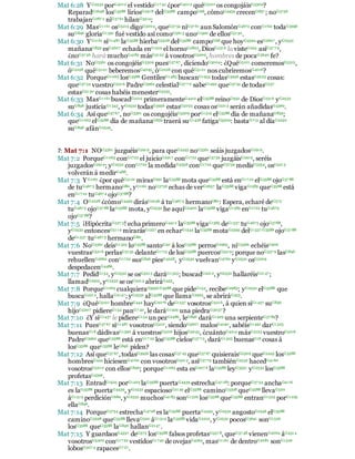 Mat 6:28 YG2532 porG4012 el vestidoG17 42 ¿porG4012 quéG5101 os congojáisG3309?
ReparadG2648 losG3588 liriosG2918 delG3588 campoG68, cómoG4459 crecenG837 ; noG3756
trabajanG287 2 niG37 61 hilanG3514;
Mat 6:29 MasG1161 osG5213 digoG3004, queG37 54 niG37 61 aunSalomónG4672 conG1722 todaG3956
suG846 gloriaG1391 fué vestido así comoG5613 unoG1520 de ellosG5130.
Mat 6:30 YG1161 siG1487 laG3588 hierbaG5528 delG3588 campoG68 que hoyG4594 esG5607 , yG2532
mañanaG839 esG5607 echada enG1519 el hornoG2823, DiosG2316 la visteG294 asíG37 7 9,
¿noG37 56 hará muchoG4183 másG3123 á vosotrosG5209, hombres de pocaG3640 fe?
Mat 6:31 NoG3361 os congojéisG3309 puesG37 67 , diciendoG3004: ¿QuéG5101 comeremosG5315,
óG2228 quéG5101 beberemosG4095, óG2228 con quéG5101 nos cubriremosG4016?
Mat 6:32 PorqueG1063 losG3588 GentilesG1483 buscanG1934 todasG3956 estasG5023 cosas:
queG37 54 vuestroG5216 PadreG3962 celestialG37 7 0 sabeG1492 queG37 54 de todasG537
estasG5130 cosas habéis menesterG5535.
Mat 6:33 MasG1161 buscadG2212 primeramenteG4412 elG3588 reinoG932 de DiosG2316 yG2532
suG846 justiciaG1343, yG2532 todasG3956 estasG5023 cosas osG5213 serán añadidasG4369.
Mat 6:34 Así queG37 67 , noG3361 os congojéisG3309 porG1519 elG3588 día de mañanaG839;
queG1063 elG3588 día de mañanaG839 traerá suG1438 fatigaG3309: bastaG713 al díaG2250
suG846 afánG2549.
7: Mat 7:1 NOG3361 juzguéisG2919, para queG2443 noG3361 seáis juzgadosG2919.
Mat 7:2 PorqueG1063 conG1722 el juicioG2917 conG1722 queG3739 juzgáisG2919, seréis
juzgadosG2919; yG2532 conG1722 la medidaG3358 conG1722 queG3739 medísG3354, osG5213
volverán á medirG488.
Mat 7:3 YG1161 ¿por quéG5101 mirasG991 laG3588 mota queG3588 está enG17 22 elG3588 ojoG37 88
de tuG467 5 hermanoG80, yG1161 noG3756 echas de verG2657 laG3588 vigaG1385 queG3588 está
enG17 22 tuG467 4 ojoG3788?
Mat 7:4 OG2228 ¿cómoG4459 dirásG2046 á tuG467 5 hermanoG80: Espera, echaré deG575
tuG467 5 ojoG37 88 laG3588 mota, yG2532 he aquíG2400 laG3588 vigaG1385 enG1722 tuG4675
ojoG37 88?
Mat 7:5 ¡HipócritaG527 3! echa primeroG4412 laG3588 vigaG1385 deG1537 tuG4675 ojoG3788,
yG2532 entoncesG5119 mirarásG1227 en echarG1544 laG3588 motaG2595 delG1537 G3588 ojoG37 88
deG1537 tuG467 5 hermanoG80.
Mat 7:6 NoG3361 deisG1325 loG3588 santoG40 á losG3588 perrosG2965, niG3366 echéisG906
vuestrasG5216 perlasG3135 delanteG1715 de losG3588 puercosG5519; porque noG337 9 lasG846
rehuellenG2662 conG1722 susG846 piesG4228, yG2532 vuelvanG4762 yG2532 osG5209
despedacenG4486.
Mat 7:7 PedidG154, yG2532 se osG5213 daráG1325; buscadG2212, yG2532 hallaréisG2147;
llamadG2925, yG2532 se osG5213 abriráG455.
Mat 7:8 PorqueG1063 cualquieraG3956 G3588 que pideG154, recibeG2983; yG2532 elG3588 que
buscaG2212, hallaG2147; yG2532 alG3588 que llamaG2925, se abriráG455.
Mat 7:9 ¿QuéG5101 hombreG444 hayG2076 deG1537 vosotrosG5216, á quien siG1437 suG846
hijoG5207 pidiereG154 panG7 40, le daráG1929 una piedraG3037 ?
Mat 7:10 ¿Y siG1437 le pidiereG154 un pezG2486, leG846 daráG1929 una serpienteG37 89?
Mat 7:11 PuesG37 67 siG1487 vosotrosG5210, siendoG5607 malosG4190, sabéisG1492 darG1325
buenasG18 dádivasG1390 á vuestrosG5216 hijosG5043, ¿cuántoG4214 másG3123 vuestroG5216
PadreG3962 queG3588 está enG17 22 losG3588 cielosG37 7 2, daráG1325 buenasG18 cosas á
losG3588 queG3588 leG846 piden?
Mat 7:12 Así queG37 67 ,todasG3956 las cosasG37 45 queG37 67 quisieraisG2309 queG2443 losG3588
hombresG444 hiciesenG4160 con vosotrosG5213, asíG37 79 tambiénG2532 hacedG4160
vosotrosG5210 con ellosG846; porqueG1063 esta esG207 6 laG3588 leyG3551 yG2532 losG3588
profetasG4396.
Mat 7:13 EntradG1525 porG1223 laG3588 puertaG4439 estrechaG47 28: porqueG37 54 anchaG4116
es laG3588 puertaG4439, yG2532 espaciosoG2149 elG3588 caminoG3598 queG3588 llevaG520
áG1519 perdiciónG684, yG2532 muchosG4183 sonG1526 losG3588 queG3588 entranG1525 porG1223
ellaG846.
Mat 7:14 PorqueG3754 estrechaG4728 es laG3588 puertaG4439, yG2532 angostoG2346 elG3588
caminoG3598 queG3588 llevaG520 áG1519 laG3588 vidaG2222, yG2532 pocosG3641 sonG1526
losG3588 queG3588 laG846 hallanG2147 .
Mat 7:15 Y guardaosG4337 deG575 losG3588 falsos profetasG557 8, queG37 48 vienenG2064 áG4314
vosotrosG5209 conG17 22 vestidosG1742 de ovejasG4263, masG1161 de dentroG2081 sonG1526
lobosG307 4 rapacesG7 27.
 
