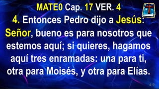 MATE0 Cap. 17 VER. 4
4. Entonces Pedro dijo a Jesús:
Señor, bueno es para nosotros que
estemos aquí; si quieres, hagamos
aquí tres enramadas: una para ti,
otra para Moisés, y otra para Elías.
4-9
 