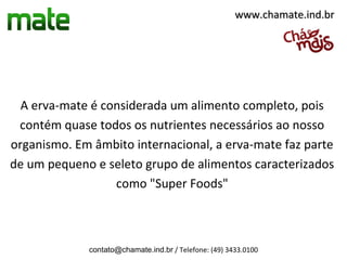 www.chamate.ind.br




  A erva-mate é considerada um alimento completo, pois
 contém quase todos os nutrientes necessários ao nosso
organismo. Em âmbito internacional, a erva-mate faz parte
de um pequeno e seleto grupo de alimentos caracterizados
                  como "Super Foods"



             contato@chamate.ind.br / Telefone: (49) 3433.0100
 